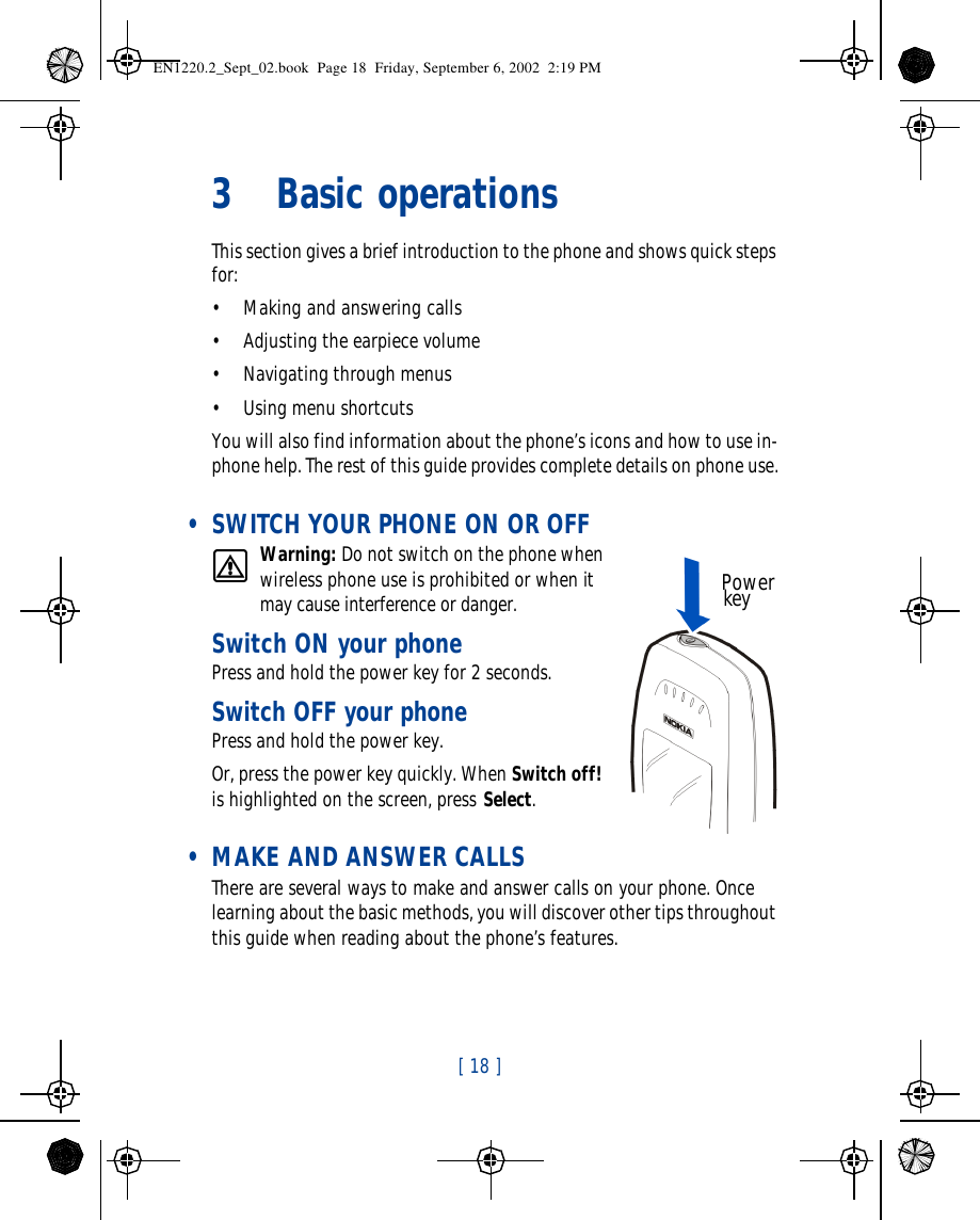 [ 18 ]   3Basic operationsThis section gives a brief introduction to the phone and shows quick steps for:•Making and answering calls•Adjusting the earpiece volume•Navigating through menus•Using menu shortcutsYou will also find information about the phone’s icons and how to use in-phone help. The rest of this guide provides complete details on phone use. • SWITCH YOUR PHONE ON OR OFFWarning: Do not switch on the phone when wireless phone use is prohibited or when it may cause interference or danger.Switch ON your phone Press and hold the power key for 2 seconds. Switch OFF your phonePress and hold the power key. Or, press the power key quickly. When Switch off! is highlighted on the screen, press Select. • MAKE AND ANSWER CALLSThere are several ways to make and answer calls on your phone. Once learning about the basic methods, you will discover other tips throughout this guide when reading about the phone’s features.   Power keyEN1220.2_Sept_02.book  Page 18  Friday, September 6, 2002  2:19 PM