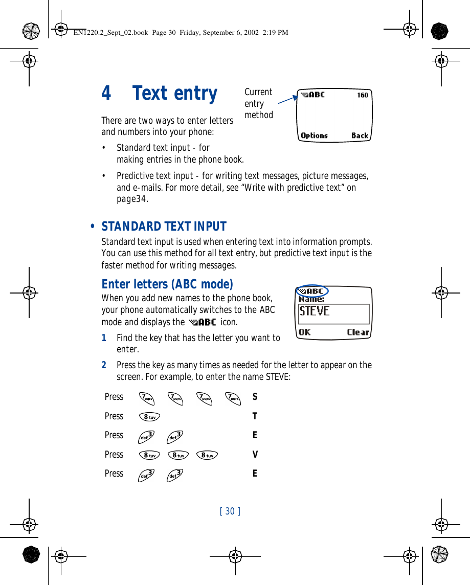 [ 30 ]   4Text entryThere are two ways to enter letters and numbers into your phone: •Standard text input - for making entries in the phone book.•Predictive text input - for writing text messages, picture messages, and e-mails. For more detail, see “Write with predictive text” on page34. • STANDARD TEXT INPUTStandard text input is used when entering text into information prompts. You can use this method for all text entry, but predictive text input is the faster method for writing messages.Enter letters (ABC mode)When you add new names to the phone book, your phone automatically switches to the ABC mode and displays the  icon.1Find the key that has the letter you want to enter.2Press the key as many times as needed for the letter to appear on the screen. For example, to enter the name STEVE:Press SPress TPress EPress VPress ECurrent entry methodEN1220.2_Sept_02.book  Page 30  Friday, September 6, 2002  2:19 PM
