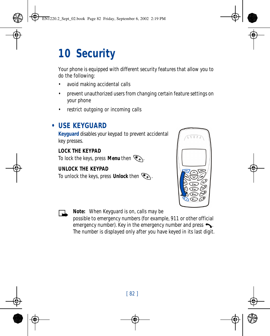 [ 82 ]   10 Security Your phone is equipped with different security features that allow you to do the following:•avoid making accidental calls•prevent unauthorized users from changing certain feature settings on your phone •restrict outgoing or incoming calls • USE KEYGUARDKeyguard disables your keypad to prevent accidental key presses.LOCK THE KEYPADTo lock the keys, press Menu then .UNLOCK THE KEYPADTo unlock the keys, press Unlock then .Note:  When Keyguard is on, calls may be possible to emergency numbers (for example, 911 or other official emergency number). Key in the emergency number and press . The number is displayed only after you have keyed in its last digit.EN1220.2_Sept_02.book  Page 82  Friday, September 6, 2002  2:19 PM