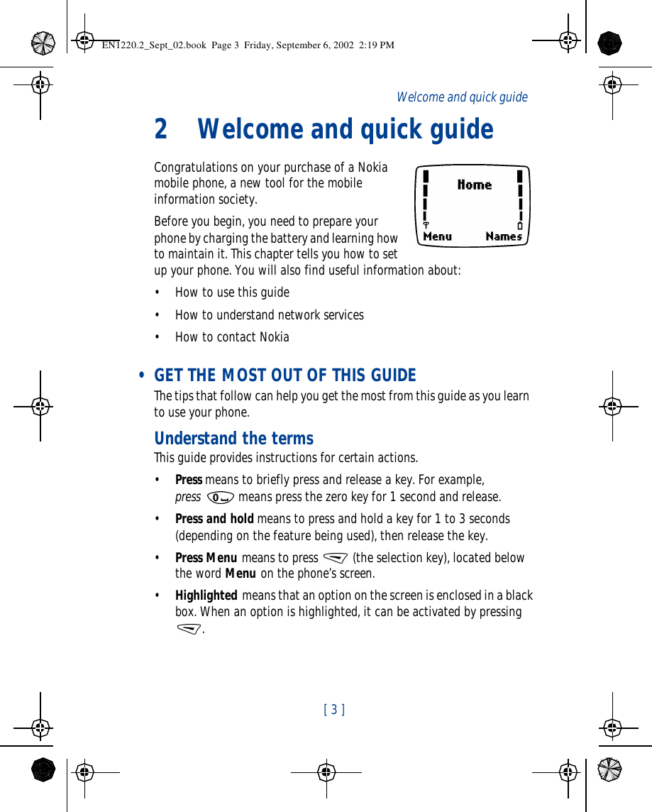  [ 3 ]   Welcome and quick guide2Welcome and quick guideCongratulations on your purchase of a Nokia mobile phone, a new tool for the mobile information society. Before you begin, you need to prepare your phone by charging the battery and learning how to maintain it. This chapter tells you how to set up your phone. You will also find useful information about:•How to use this guide•How to understand network services•How to contact Nokia • GET THE MOST OUT OF THIS GUIDEThe tips that follow can help you get the most from this guide as you learn to use your phone.Understand the termsThis guide provides instructions for certain actions.•Press means to briefly press and release a key. For example, press  means press the zero key for 1 second and release.•Press and hold means to press and hold a key for 1 to 3 seconds (depending on the feature being used), then release the key.•Press Menu means to press  (the selection key), located below the word Menu on the phone’s screen.•Highlighted means that an option on the screen is enclosed in a black box. When an option is highlighted, it can be activated by pressing . EN1220.2_Sept_02.book  Page 3  Friday, September 6, 2002  2:19 PM