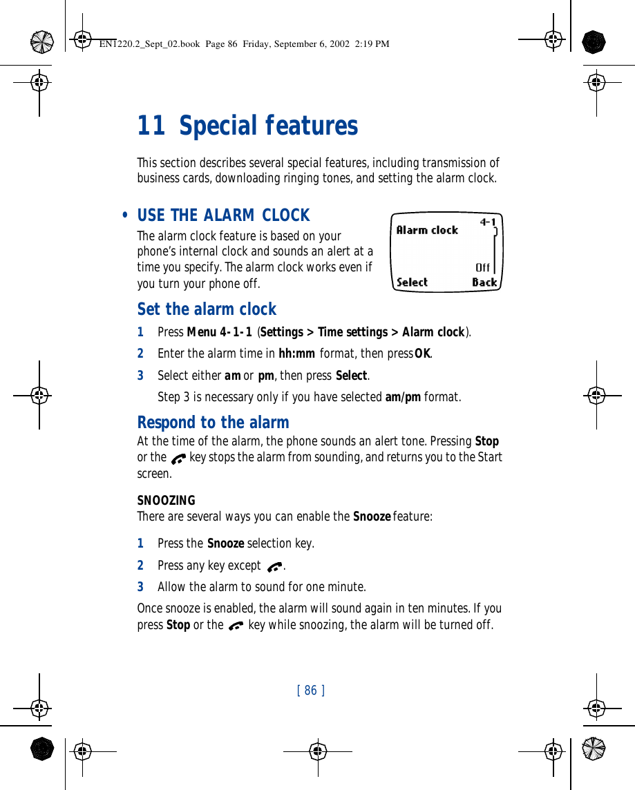 [ 86 ]   11 Special featuresThis section describes several special features, including transmission of business cards, downloading ringing tones, and setting the alarm clock. • USE THE ALARM CLOCK The alarm clock feature is based on your phone’s internal clock and sounds an alert at a time you specify. The alarm clock works even if you turn your phone off. Set the alarm clock1Press Menu 4-1-1 (Settings &gt; Time settings &gt; Alarm clock).2Enter the alarm time in hh:mm format, then press OK.3Select either am or pm, then press Select.Step 3 is necessary only if you have selected am/pm format.Respond to the alarmAt the time of the alarm, the phone sounds an alert tone. Pressing Stop or the  key stops the alarm from sounding, and returns you to the Start screen.SNOOZINGThere are several ways you can enable the Snooze feature:1Press the Snooze selection key.2Press any key except .3Allow the alarm to sound for one minute.Once snooze is enabled, the alarm will sound again in ten minutes. If you press Stop or the  key while snoozing, the alarm will be turned off.EN1220.2_Sept_02.book  Page 86  Friday, September 6, 2002  2:19 PM