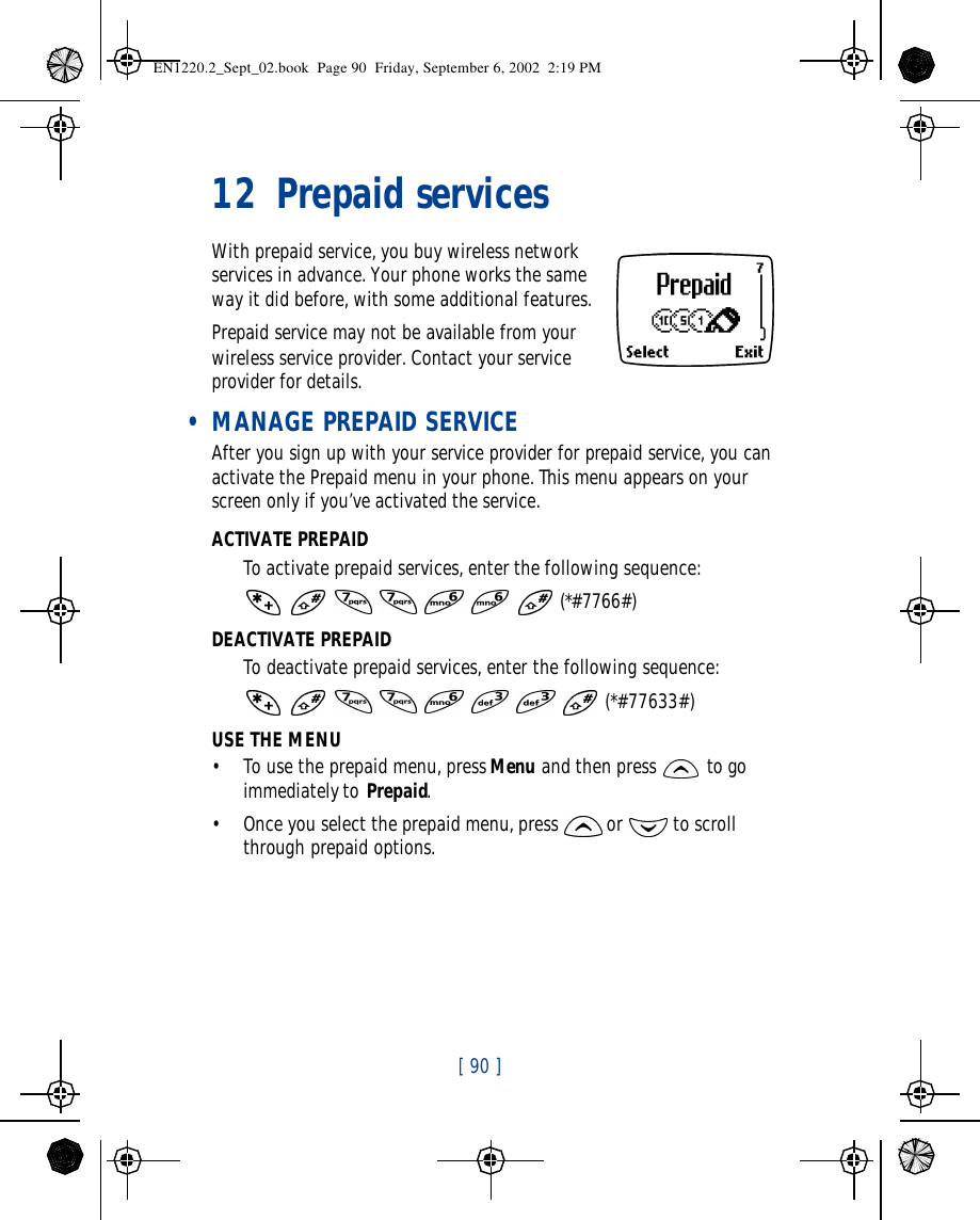 [ 90 ]   12 Prepaid servicesWith prepaid service, you buy wireless network services in advance. Your phone works the same way it did before, with some additional features.Prepaid service may not be available from your wireless service provider. Contact your service provider for details. • MANAGE PREPAID SERVICEAfter you sign up with your service provider for prepaid service, you can activate the Prepaid menu in your phone. This menu appears on your screen only if you’ve activated the service.ACTIVATE PREPAIDTo activate prepaid services, enter the following sequence:       (*#7766#)DEACTIVATE PREPAIDTo deactivate prepaid services, enter the following sequence:        (*#77633#)USE THE MENU•To use the prepaid menu, press Menu and then press  to go immediately to Prepaid.•Once you select the prepaid menu, press  or  to scroll through prepaid options.EN1220.2_Sept_02.book  Page 90  Friday, September 6, 2002  2:19 PM