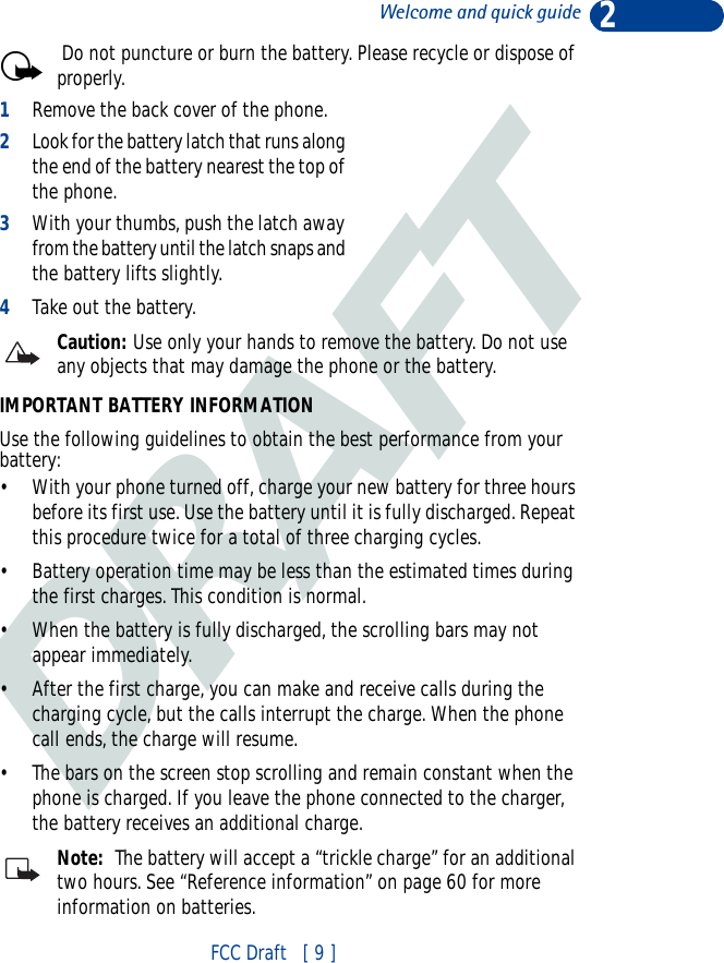 DRAFT2FCC Draft   [ 9 ]Welcome and quick guide Do not puncture or burn the battery. Please recycle or dispose of properly.1Remove the back cover of the phone. 2Look for the battery latch that runs along the end of the battery nearest the top of the phone. 3With your thumbs, push the latch away from the battery until the latch snaps and the battery lifts slightly. 4Take out the battery.Caution: Use only your hands to remove the battery. Do not use any objects that may damage the phone or the battery. IMPORTANT BATTERY INFORMATIONUse the following guidelines to obtain the best performance from your battery:• With your phone turned off, charge your new battery for three hours before its first use. Use the battery until it is fully discharged. Repeat this procedure twice for a total of three charging cycles.• Battery operation time may be less than the estimated times during the first charges. This condition is normal.• When the battery is fully discharged, the scrolling bars may not appear immediately.• After the first charge, you can make and receive calls during the charging cycle, but the calls interrupt the charge. When the phone call ends, the charge will resume.• The bars on the screen stop scrolling and remain constant when the phone is charged. If you leave the phone connected to the charger, the battery receives an additional charge.Note:  The battery will accept a “trickle charge” for an additional two hours. See “Reference information” on page 60 for more information on batteries.