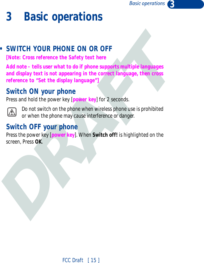 DRAFT3FCC Draft   [ 15 ]Basic operations3 Basic operations • SWITCH YOUR PHONE ON OR OFF[Note: Cross reference the Safety text hereAdd note - tells user what to do if phone supports multiple languages and display text is not appearing in the correct language, then cross reference to “Set the display language”]Switch ON your phonePress and hold the power key [power key] for 2 seconds.Do not switch on the phone when wireless phone use is prohibited or when the phone may cause interference or danger. Switch OFF your phonePress the power key [power key]. When Switch off! is highlighted on the screen, Press OK.
