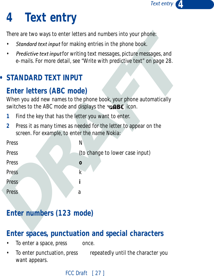 DRAFT4FCC Draft   [ 27 ]Text entry4 Text entryThere are two ways to enter letters and numbers into your phone: •Standard text input for making entries in the phone book.•Predictive text input for writing text messages, picture messages, and e-mails. For more detail, see “Write with predictive text” on page 28. • STANDARD TEXT INPUTEnter letters (ABC mode)When you add new names to the phone book, your phone automatically switches to the ABC mode and displays the   icon.1Find the key that has the letter you want to enter.2Press it as many times as needed for the letter to appear on the screen. For example, to enter the name Nokia:Press   NPress (to change to lower case input)Press    oPress kPress   iPress                               aEnter numbers (123 mode)Enter spaces, punctuation and special characters• To enter a space, press   once.• To enter punctuation, press  repeatedly until the character you want appears.