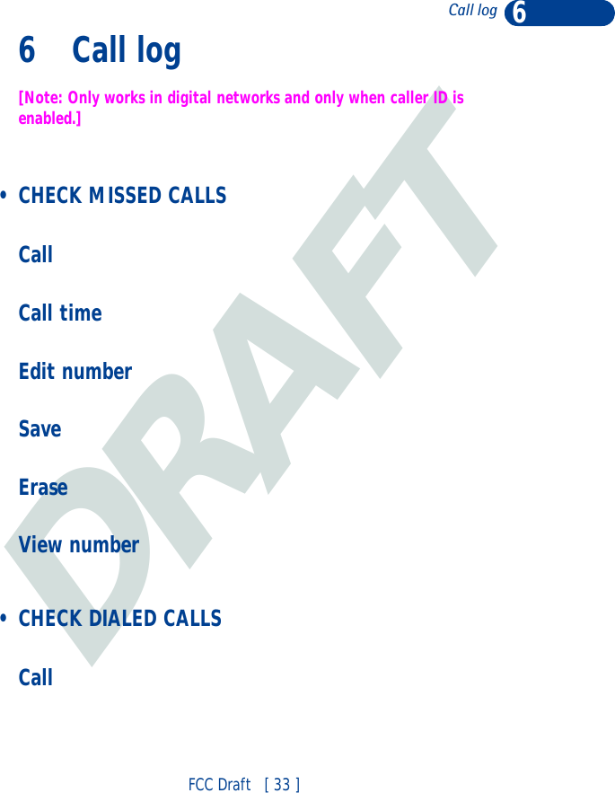 DRAFT6FCC Draft   [ 33 ]Call log6 Call log[Note: Only works in digital networks and only when caller ID is enabled.] • CHECK MISSED CALLSCallCall timeEdit numberSaveEraseView number • CHECK DIALED CALLSCall
