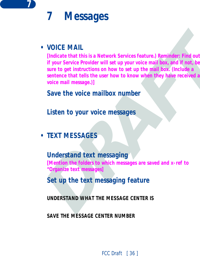 DRAFTFCC Draft   [ 36 ]77 Messages •VOICE MAIL[Indicate that this is a Network Services feature.) Reminder: Find out if your Service Provider will set up your voice mail box, and if not, be sure to get instructions on how to set up the mail box. (Include a sentence that tells the user how to know when they have received a voice mail message.)]Save the voice mailbox numberListen to your voice messages • TEXT MESSAGESUnderstand text messaging[Mention the folders to which messages are saved and x-ref to “Organize text messages]Set up the text messaging featureUNDERSTAND WHAT THE MESSAGE CENTER IS SAVE THE MESSAGE CENTER NUMBER