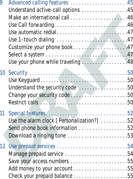 DRAFT9 Advanced calling features . . . . . . . . . . . . . . . . . . . . .45Understand active-call options . . . . . . . . . . . . . . . . .45Make an international call . . . . . . . . . . . . . . . . . . . . .46Use Call forwarding. . . . . . . . . . . . . . . . . . . . . . . . . . .46Use automatic redial. . . . . . . . . . . . . . . . . . . . . . . . . .47Use 1-touch dialing  . . . . . . . . . . . . . . . . . . . . . . . . . .47Customize your phone book. . . . . . . . . . . . . . . . . . . .47Select a system . . . . . . . . . . . . . . . . . . . . . . . . . . . . . .47Use your phone while traveling . . . . . . . . . . . . . . . . .4810 Security . . . . . . . . . . . . . . . . . . . . . . . . . . . . . . . . . . . .50Use Keyguard. . . . . . . . . . . . . . . . . . . . . . . . . . . . . . . .50Understand the security code  . . . . . . . . . . . . . . . . . .50Change your security code. . . . . . . . . . . . . . . . . . . . .50Restrict calls . . . . . . . . . . . . . . . . . . . . . . . . . . . . . . . .5011 Special features. . . . . . . . . . . . . . . . . . . . . . . . . . . . . .52Use the alarm clock [ Personalization?]  . . . . . . . . . .52Send phone book information . . . . . . . . . . . . . . . . . .52Download a ringing tone . . . . . . . . . . . . . . . . . . . . . .5312 Use prepaid services . . . . . . . . . . . . . . . . . . . . . . . . . .54Manage prepaid service . . . . . . . . . . . . . . . . . . . . . . .54Save your access numbers . . . . . . . . . . . . . . . . . . . . .55Add money to your account. . . . . . . . . . . . . . . . . . . .55Check your prepaid balance . . . . . . . . . . . . . . . . . . . .55