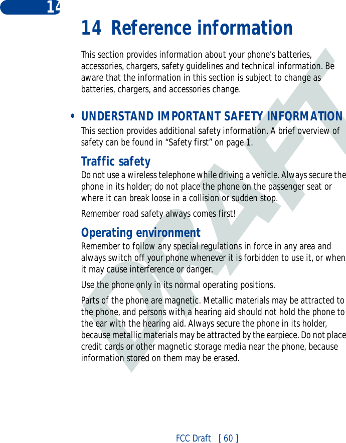 DRAFTFCC Draft   [ 60 ]14 14 Reference informationThis section provides information about your phone’s batteries, accessories, chargers, safety guidelines and technical information. Be aware that the information in this section is subject to change as batteries, chargers, and accessories change. • UNDERSTAND IMPORTANT SAFETY INFORMATIONThis section provides additional safety information. A brief overview of safety can be found in “Safety first” on page 1.Traffic safetyDo not use a wireless telephone while driving a vehicle. Always secure the phone in its holder; do not place the phone on the passenger seat or where it can break loose in a collision or sudden stop.Remember road safety always comes first!Operating environmentRemember to follow any special regulations in force in any area and always switch off your phone whenever it is forbidden to use it, or when it may cause interference or danger.Use the phone only in its normal operating positions.Parts of the phone are magnetic. Metallic materials may be attracted to the phone, and persons with a hearing aid should not hold the phone to the ear with the hearing aid. Always secure the phone in its holder, because metallic materials may be attracted by the earpiece. Do not place credit cards or other magnetic storage media near the phone, because information stored on them may be erased.