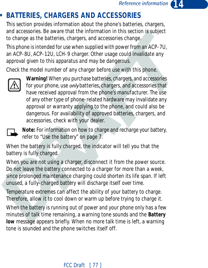 DRAFT14FCC Draft   [ 77 ]Reference information • BATTERIES, CHARGERS AND ACCESSORIESThis section provides information about the phone’s batteries, chargers, and accessories. Be aware that the information in this section is subject to change as the batteries, chargers, and accessories change.This phone is intended for use when supplied with power from an ACP-7U, an ACP-8U, ACP-12U, LCH-9 charger. Other usage could invalidate any approval given to this apparatus and may be dangerous. Check the model number of any charger before use with this phone.Warning! When you purchase batteries, chargers, and accessories for your phone, use only batteries, chargers, and accessories that have received approval from the phone’s manufacturer. The use of any other type of phone-related hardware may invalidate any approval or warranty applying to the phone, and could also be dangerous. For availability of approved batteries, chargers, and accessories, check with your dealer.Note: For information on how to charge and recharge your battery, refer to “Use the battery” on page 7.When the battery is fully charged, the indicator will tell you that the battery is fully charged.When you are not using a charger, disconnect it from the power source. Do not leave the battery connected to a charger for more than a week, since prolonged maintenance charging could shorten its life span. If left unused, a fully-charged battery will discharge itself over time.Temperature extremes can affect the ability of your battery to charge. Therefore, allow it to cool down or warm up before trying to charge it.When the battery is running out of power and your phone only has a few minutes of talk time remaining, a warning tone sounds and the Battery low message appears briefly. When no more talk time is left, a warning tone is sounded and the phone switches itself off.