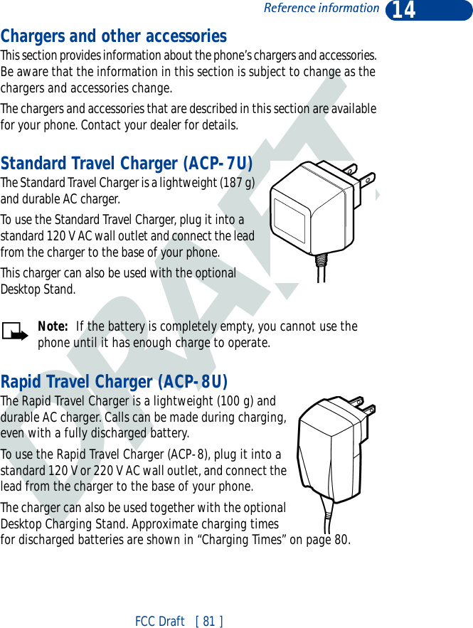 DRAFT14FCC Draft   [ 81 ]Reference informationChargers and other accessoriesThis section provides information about the phone’s chargers and accessories. Be aware that the information in this section is subject to change as the chargers and accessories change.The chargers and accessories that are described in this section are available for your phone. Contact your dealer for details.Standard Travel Charger (ACP-7U)The Standard Travel Charger is a lightweight (187 g) and durable AC charger. To use the Standard Travel Charger, plug it into a standard 120 V AC wall outlet and connect the lead from the charger to the base of your phone.This charger can also be used with the optional Desktop Stand.Note:  If the battery is completely empty, you cannot use the phone until it has enough charge to operate.Rapid Travel Charger (ACP-8U)The Rapid Travel Charger is a lightweight (100 g) and durable AC charger. Calls can be made during charging, even with a fully discharged battery.To use the Rapid Travel Charger (ACP-8), plug it into a standard 120 V or 220 V AC wall outlet, and connect the lead from the charger to the base of your phone.The charger can also be used together with the optional Desktop Charging Stand. Approximate charging times for discharged batteries are shown in “Charging Times” on page 80.