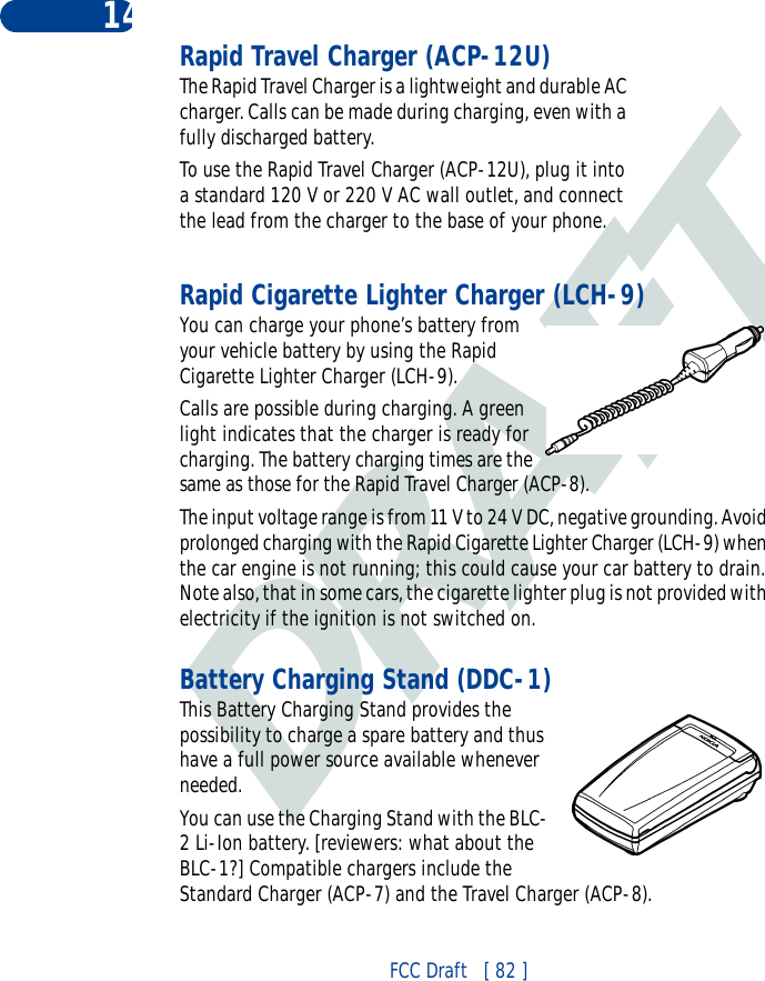 DRAFTFCC Draft   [ 82 ]14 Rapid Travel Charger (ACP-12U)The Rapid Travel Charger is a lightweight and durable AC charger. Calls can be made during charging, even with a fully discharged battery.To use the Rapid Travel Charger (ACP-12U), plug it into a standard 120 V or 220 V AC wall outlet, and connect the lead from the charger to the base of your phone.Rapid Cigarette Lighter Charger (LCH-9)You can charge your phone’s battery from your vehicle battery by using the Rapid Cigarette Lighter Charger (LCH-9). Calls are possible during charging. A green light indicates that the charger is ready for charging. The battery charging times are the same as those for the Rapid Travel Charger (ACP-8).The input voltage range is from 11 V to 24 V DC, negative grounding. Avoid prolonged charging with the Rapid Cigarette Lighter Charger (LCH-9) when the car engine is not running; this could cause your car battery to drain. Note also, that in some cars, the cigarette lighter plug is not provided with electricity if the ignition is not switched on.Battery Charging Stand (DDC-1)This Battery Charging Stand provides the possibility to charge a spare battery and thus have a full power source available whenever needed.You can use the Charging Stand with the BLC-2 Li-Ion battery. [reviewers: what about the BLC-1?] Compatible chargers include the Standard Charger (ACP-7) and the Travel Charger (ACP-8).
