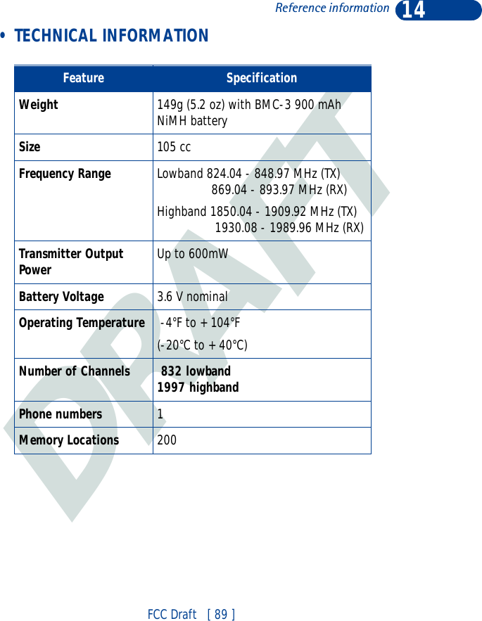 DRAFT14FCC Draft   [ 89 ]Reference information • TECHNICAL INFORMATIONFeature SpecificationWeight 149g (5.2 oz) with BMC-3 900 mAh NiMH batterySize 105 ccFrequency Range Lowband 824.04 - 848.97 MHz (TX)                869.04 - 893.97 MHz (RX)Highband 1850.04 - 1909.92 MHz (TX)                 1930.08 - 1989.96 MHz (RX)Transmitter Output Power Up to 600mWBattery Voltage 3.6 V nominalOperating Temperature  -4°F to + 104°F(-20°C to + 40°C)Number of Channels  832 lowband1997 highbandPhone numbers 1Memory Locations 200