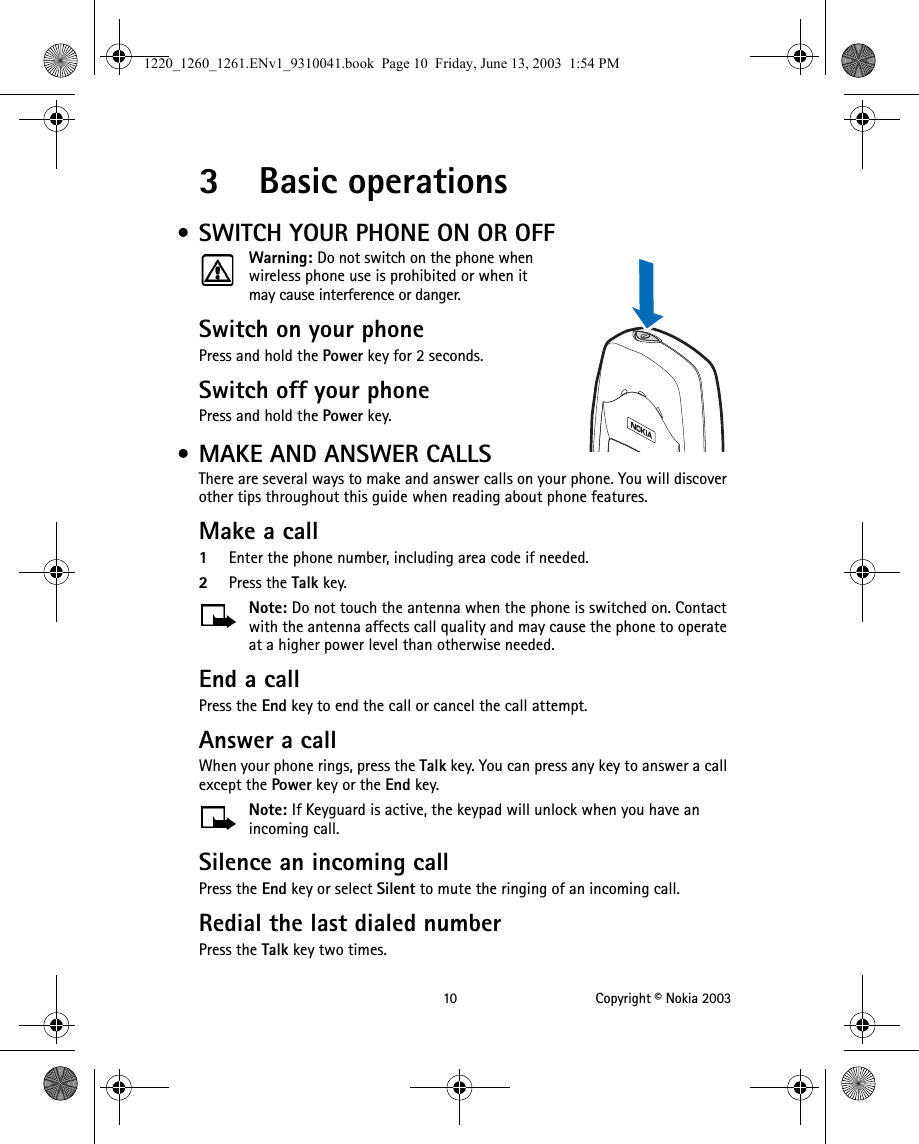 10 Copyright © Nokia 20033 Basic operations • SWITCH YOUR PHONE ON OR OFFWarning: Do not switch on the phone when wireless phone use is prohibited or when it may cause interference or danger.Switch on your phone Press and hold the Power key for 2 seconds.Switch off your phonePress and hold the Power key. • MAKE AND ANSWER CALLSThere are several ways to make and answer calls on your phone. You will discover other tips throughout this guide when reading about phone features.Make a call1Enter the phone number, including area code if needed. 2Press the Talk key. Note: Do not touch the antenna when the phone is switched on. Contact with the antenna affects call quality and may cause the phone to operate at a higher power level than otherwise needed.End a callPress the End key to end the call or cancel the call attempt. Answer a callWhen your phone rings, press the Talk key. You can press any key to answer a call except the Power key or the End key.Note: If Keyguard is active, the keypad will unlock when you have an incoming call.Silence an incoming call Press the End key or select Silent to mute the ringing of an incoming call.Redial the last dialed numberPress the Talk key two times.Power key1220_1260_1261.ENv1_9310041.book  Page 10  Friday, June 13, 2003  1:54 PM