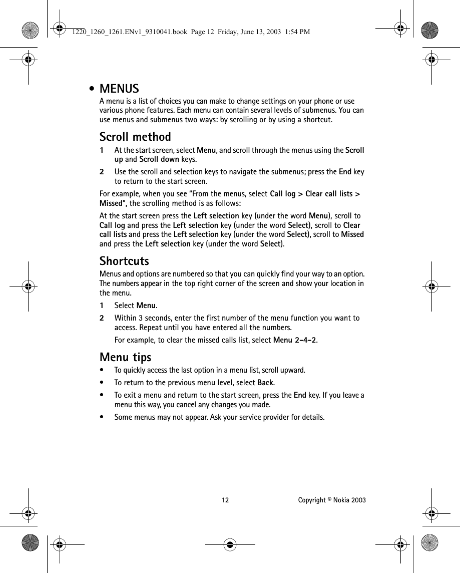 12 Copyright © Nokia 2003 • MENUSA menu is a list of choices you can make to change settings on your phone or use various phone features. Each menu can contain several levels of submenus. You can use menus and submenus two ways: by scrolling or by using a shortcut.Scroll method1At the start screen, select Menu, and scroll through the menus using the Scroll up and Scroll down keys.2Use the scroll and selection keys to navigate the submenus; press the End key to return to the start screen.For example, when you see “From the menus, select Call log &gt; Clear call lists &gt; Missed”, the scrolling method is as follows:At the start screen press the Left selection key (under the word Menu), scroll to Call log and press the Left selection key (under the word Select), scroll to Clear call lists and press the Left selection key (under the word Select), scroll to Missed and press the Left selection key (under the word Select).ShortcutsMenus and options are numbered so that you can quickly find your way to an option. The numbers appear in the top right corner of the screen and show your location in the menu. 1Select Menu.2Within 3 seconds, enter the first number of the menu function you want to access. Repeat until you have entered all the numbers.For example, to clear the missed calls list, select Menu 2-4-2.Menu tips• To quickly access the last option in a menu list, scroll upward.• To return to the previous menu level, select Back.• To exit a menu and return to the start screen, press the End key. If you leave a menu this way, you cancel any changes you made.• Some menus may not appear. Ask your service provider for details.1220_1260_1261.ENv1_9310041.book  Page 12  Friday, June 13, 2003  1:54 PM