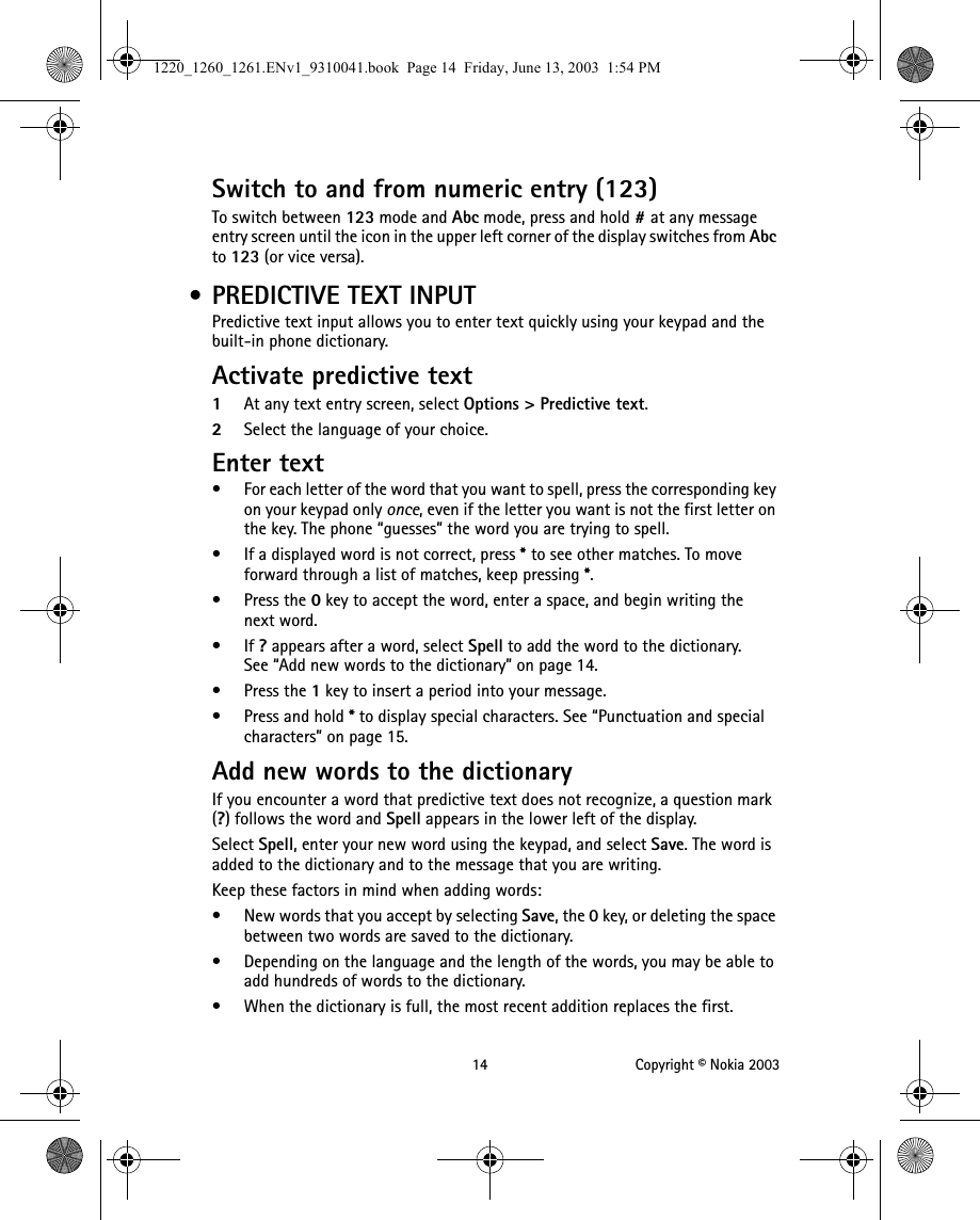 14 Copyright © Nokia 2003Switch to and from numeric entry (123)To switch between 123 mode and Abc mode, press and hold # at any message entry screen until the icon in the upper left corner of the display switches from Abc to 123 (or vice versa). • PREDICTIVE TEXT INPUTPredictive text input allows you to enter text quickly using your keypad and the built-in phone dictionary.Activate predictive text1At any text entry screen, select Options &gt; Predictive text.2Select the language of your choice.Enter text• For each letter of the word that you want to spell, press the corresponding key on your keypad only once, even if the letter you want is not the first letter on the key. The phone “guesses” the word you are trying to spell.• If a displayed word is not correct, press * to see other matches. To move forward through a list of matches, keep pressing *. •Press the 0 key to accept the word, enter a space, and begin writing the next word.•If ? appears after a word, select Spell to add the word to the dictionary. See “Add new words to the dictionary” on page 14.•Press the 1 key to insert a period into your message.•Press and hold * to display special characters. See “Punctuation and special characters” on page 15.Add new words to the dictionaryIf you encounter a word that predictive text does not recognize, a question mark (?) follows the word and Spell appears in the lower left of the display.Select Spell, enter your new word using the keypad, and select Save. The word is added to the dictionary and to the message that you are writing.Keep these factors in mind when adding words:• New words that you accept by selecting Save, the 0 key, or deleting the space between two words are saved to the dictionary.• Depending on the language and the length of the words, you may be able to add hundreds of words to the dictionary.• When the dictionary is full, the most recent addition replaces the first.1220_1260_1261.ENv1_9310041.book  Page 14  Friday, June 13, 2003  1:54 PM