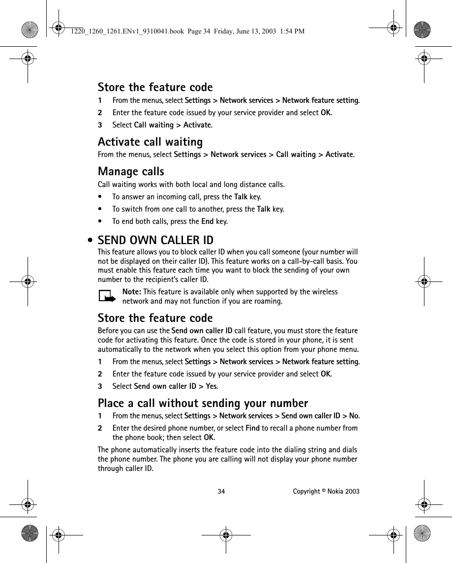 34 Copyright © Nokia 2003Store the feature code1From the menus, select Settings &gt; Network services &gt; Network feature setting.2Enter the feature code issued by your service provider and select OK.3Select Call waiting &gt; Activate.Activate call waitingFrom the menus, select Settings &gt; Network services &gt; Call waiting &gt; Activate.Manage callsCall waiting works with both local and long distance calls.• To answer an incoming call, press the Talk key.• To switch from one call to another, press the Talk key.• To end both calls, press the End key. • SEND OWN CALLER IDThis feature allows you to block caller ID when you call someone (your number will not be displayed on their caller ID). This feature works on a call-by-call basis. You must enable this feature each time you want to block the sending of your own number to the recipient’s caller ID. Note: This feature is available only when supported by the wireless network and may not function if you are roaming.Store the feature codeBefore you can use the Send own caller ID call feature, you must store the feature code for activating this feature. Once the code is stored in your phone, it is sent automatically to the network when you select this option from your phone menu.1From the menus, select Settings &gt; Network services &gt; Network feature setting.2Enter the feature code issued by your service provider and select OK. 3Select Send own caller ID &gt; Yes.Place a call without sending your number1From the menus, select Settings &gt; Network services &gt; Send own caller ID &gt; No.2Enter the desired phone number, or select Find to recall a phone number from the phone book; then select OK.The phone automatically inserts the feature code into the dialing string and dials the phone number. The phone you are calling will not display your phone number through caller ID.1220_1260_1261.ENv1_9310041.book  Page 34  Friday, June 13, 2003  1:54 PM