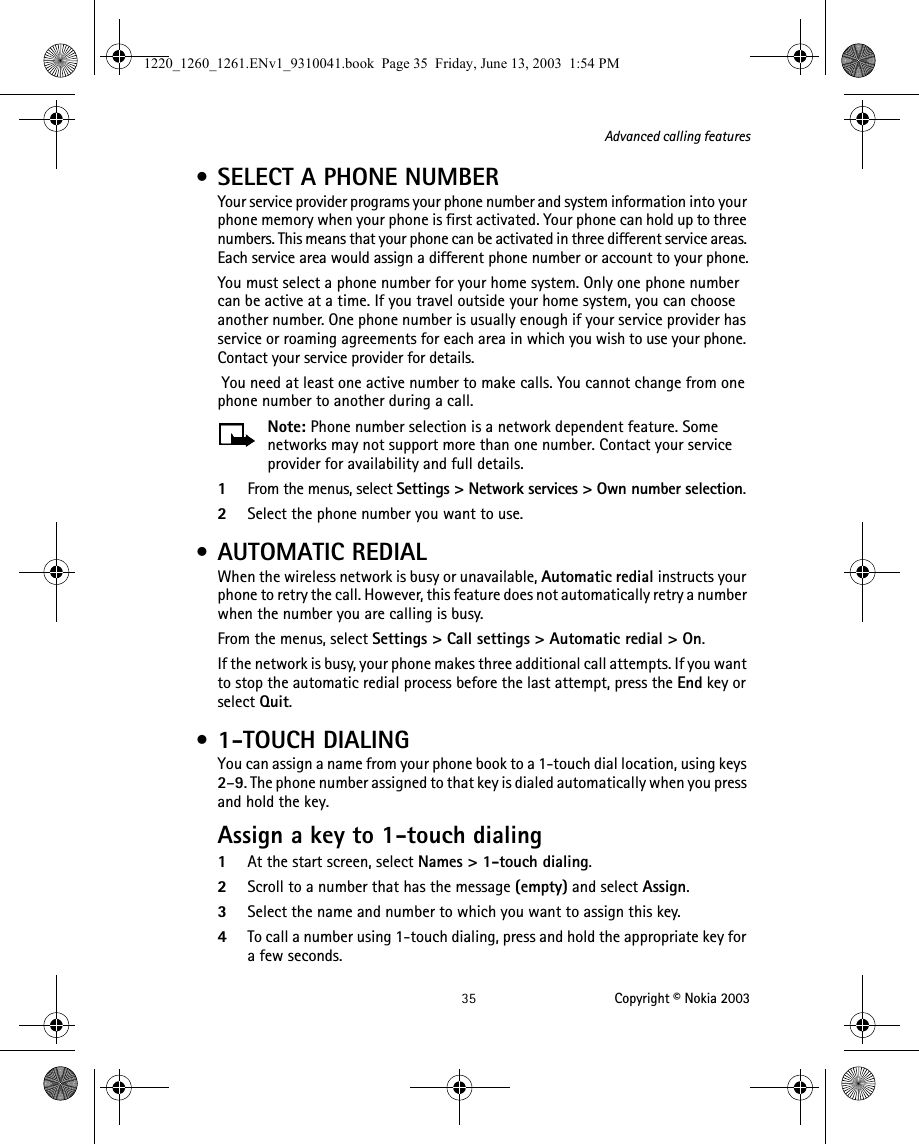  35 Copyright © Nokia 2003Advanced calling features • SELECT A PHONE NUMBERYour service provider programs your phone number and system information into your phone memory when your phone is first activated. Your phone can hold up to three numbers. This means that your phone can be activated in three different service areas. Each service area would assign a different phone number or account to your phone.You must select a phone number for your home system. Only one phone number can be active at a time. If you travel outside your home system, you can choose another number. One phone number is usually enough if your service provider has service or roaming agreements for each area in which you wish to use your phone. Contact your service provider for details. You need at least one active number to make calls. You cannot change from one phone number to another during a call.Note: Phone number selection is a network dependent feature. Some networks may not support more than one number. Contact your service provider for availability and full details.1From the menus, select Settings &gt; Network services &gt; Own number selection. 2Select the phone number you want to use. • AUTOMATIC REDIALWhen the wireless network is busy or unavailable, Automatic redial instructs your phone to retry the call. However, this feature does not automatically retry a number when the number you are calling is busy.From the menus, select Settings &gt; Call settings &gt; Automatic redial &gt; On.If the network is busy, your phone makes three additional call attempts. If you want to stop the automatic redial process before the last attempt, press the End key or select Quit. • 1-TOUCH DIALINGYou can assign a name from your phone book to a 1-touch dial location, using keys 2–9. The phone number assigned to that key is dialed automatically when you press and hold the key.Assign a key to 1-touch dialing1At the start screen, select Names &gt; 1-touch dialing.2Scroll to a number that has the message (empty) and select Assign.3Select the name and number to which you want to assign this key.4To call a number using 1-touch dialing, press and hold the appropriate key for a few seconds. 1220_1260_1261.ENv1_9310041.book  Page 35  Friday, June 13, 2003  1:54 PM