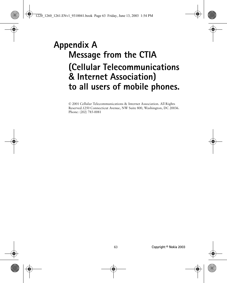 63 Copyright © Nokia 2003Appendix A Message from the CTIA(Cellular Telecommunications &amp; Internet Association) to all users of mobile phones.© 2001 Cellular Telecommunications &amp; Internet Association. All Rights Reserved.1250 Connecticut Avenue, NW Suite 800, Washington, DC 20036. Phone: (202) 785-00811220_1260_1261.ENv1_9310041.book  Page 63  Friday, June 13, 2003  1:54 PM
