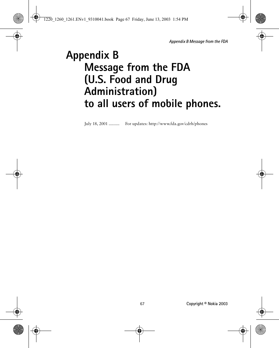 67 Copyright © Nokia 2003Appendix B Message from the FDAAppendix B  Message from the FDA(U.S. Food and Drug Administration) to all users of mobile phones.July 18, 2001 ......... For updates: http://www.fda.gov/cdrh/phones1220_1260_1261.ENv1_9310041.book  Page 67  Friday, June 13, 2003  1:54 PM