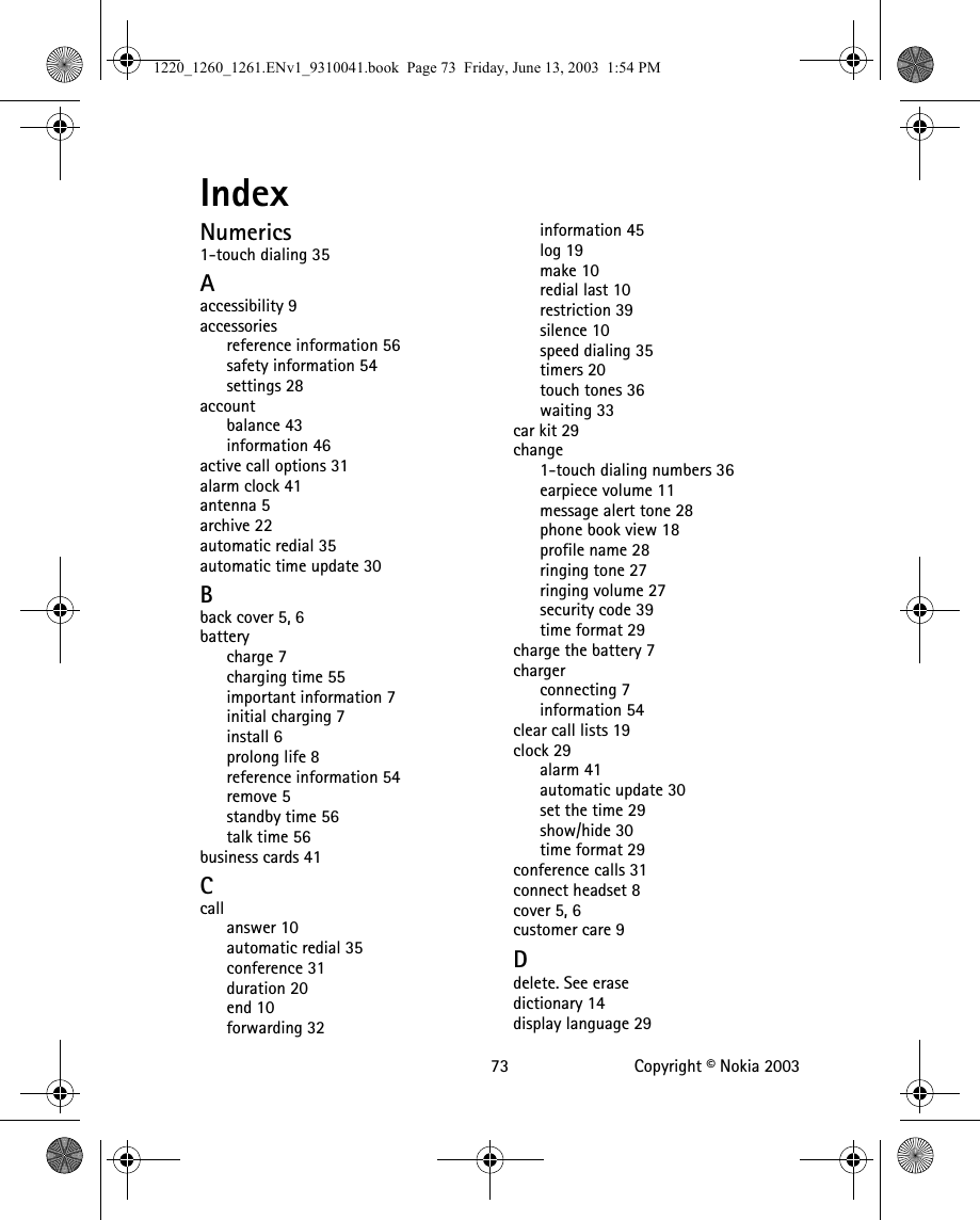   73 Copyright © Nokia 2003IndexNumerics1-touch dialing 35Aaccessibility 9accessoriesreference information 56safety information 54settings 28accountbalance 43information 46active call options 31alarm clock 41antenna 5archive 22automatic redial 35automatic time update 30Bback cover 5, 6batterycharge 7charging time 55important information 7initial charging 7install 6prolong life 8reference information 54remove 5standby time 56talk time 56business cards 41Ccallanswer 10automatic redial 35conference 31duration 20end 10forwarding 32information 45log 19make 10redial last 10restriction 39silence 10speed dialing 35timers 20touch tones 36waiting 33car kit 29change1-touch dialing numbers 36earpiece volume 11message alert tone 28phone book view 18profile name 28ringing tone 27ringing volume 27security code 39time format 29charge the battery 7chargerconnecting 7information 54clear call lists 19clock 29alarm 41automatic update 30set the time 29show/hide 30time format 29conference calls 31connect headset 8cover 5, 6customer care 9Ddelete. See erasedictionary 14display language 291220_1260_1261.ENv1_9310041.book  Page 73  Friday, June 13, 2003  1:54 PM