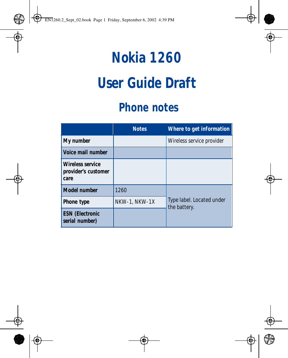 Nokia 1260User Guide Draft Phone notesNotes Where to get informationMy number Wireless service providerVoice mail numberWireless service provider’s customer care Model number 1260Type label. Located under the battery.Phone type NKW-1, NKW-1XESN (Electronic serial number) EN1260.2_Sept_02.book  Page 1  Friday, September 6, 2002  4:39 PM