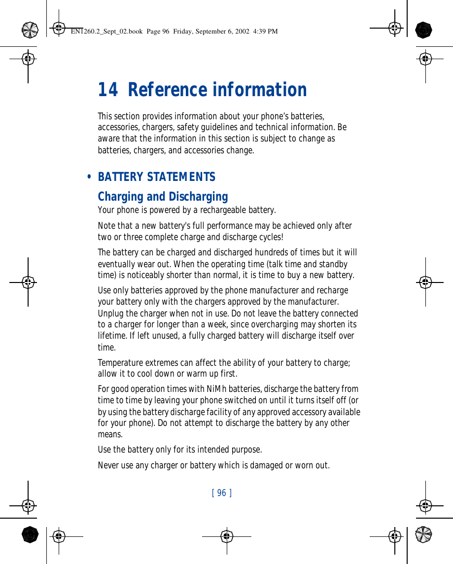 [ 96 ]   14 Reference informationThis section provides information about your phone’s batteries, accessories, chargers, safety guidelines and technical information. Be aware that the information in this section is subject to change as batteries, chargers, and accessories change. • BATTERY STATEMENTSCharging and DischargingYour phone is powered by a rechargeable battery.Note that a new battery&apos;s full performance may be achieved only after two or three complete charge and discharge cycles!The battery can be charged and discharged hundreds of times but it will eventually wear out. When the operating time (talk time and standby time) is noticeably shorter than normal, it is time to buy a new battery.Use only batteries approved by the phone manufacturer and recharge your battery only with the chargers approved by the manufacturer. Unplug the charger when not in use. Do not leave the battery connected to a charger for longer than a week, since overcharging may shorten its lifetime. If left unused, a fully charged battery will discharge itself over time.Temperature extremes can affect the ability of your battery to charge; allow it to cool down or warm up first.For good operation times with NiMh batteries, discharge the battery from time to time by leaving your phone switched on until it turns itself off (or by using the battery discharge facility of any approved accessory available for your phone). Do not attempt to discharge the battery by any other means.Use the battery only for its intended purpose.Never use any charger or battery which is damaged or worn out.EN1260.2_Sept_02.book  Page 96  Friday, September 6, 2002  4:39 PM