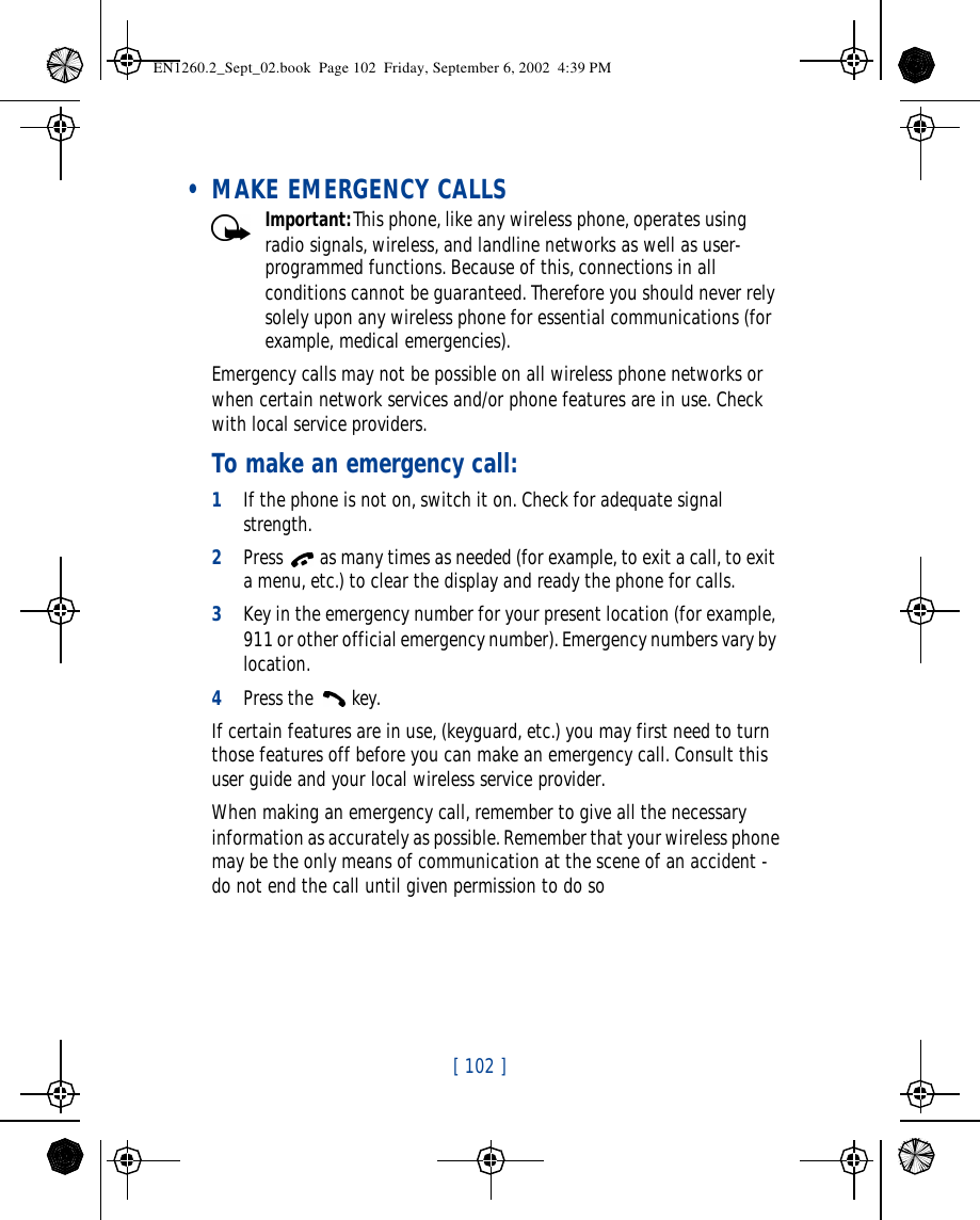 [ 102 ]    • MAKE EMERGENCY CALLSImportant:This phone, like any wireless phone, operates using radio signals, wireless, and landline networks as well as user-programmed functions. Because of this, connections in all conditions cannot be guaranteed. Therefore you should never rely solely upon any wireless phone for essential communications (for example, medical emergencies).Emergency calls may not be possible on all wireless phone networks or when certain network services and/or phone features are in use. Check with local service providers.To make an emergency call:1If the phone is not on, switch it on. Check for adequate signal strength.2Press  as many times as needed (for example, to exit a call, to exit a menu, etc.) to clear the display and ready the phone for calls. 3Key in the emergency number for your present location (for example, 911 or other official emergency number). Emergency numbers vary by location.4Press the  key.If certain features are in use, (keyguard, etc.) you may first need to turn those features off before you can make an emergency call. Consult this user guide and your local wireless service provider.When making an emergency call, remember to give all the necessary information as accurately as possible. Remember that your wireless phone may be the only means of communication at the scene of an accident - do not end the call until given permission to do soEN1260.2_Sept_02.book  Page 102  Friday, September 6, 2002  4:39 PM