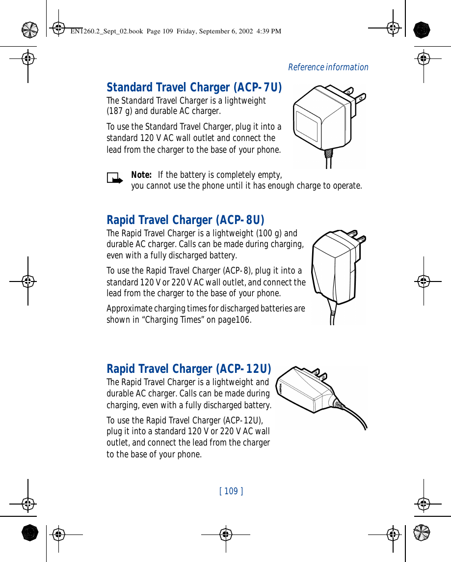  [ 109 ]   Reference informationStandard Travel Charger (ACP-7U)The Standard Travel Charger is a lightweight    (187 g) and durable AC charger. To use the Standard Travel Charger, plug it into a standard 120 V AC wall outlet and connect the lead from the charger to the base of your phone.Note:  If the battery is completely empty, you cannot use the phone until it has enough charge to operate.Rapid Travel Charger (ACP-8U)The Rapid Travel Charger is a lightweight (100 g) and durable AC charger. Calls can be made during charging, even with a fully discharged battery.To use the Rapid Travel Charger (ACP-8), plug it into a standard 120 V or 220 V AC wall outlet, and connect the lead from the charger to the base of your phone.Approximate charging times for discharged batteries are shown in “Charging Times” on page106.Rapid Travel Charger (ACP-12U)The Rapid Travel Charger is a lightweight and durable AC charger. Calls can be made during charging, even with a fully discharged battery.To use the Rapid Travel Charger (ACP-12U), plug it into a standard 120 V or 220 V AC wall outlet, and connect the lead from the charger to the base of your phone.EN1260.2_Sept_02.book  Page 109  Friday, September 6, 2002  4:39 PM