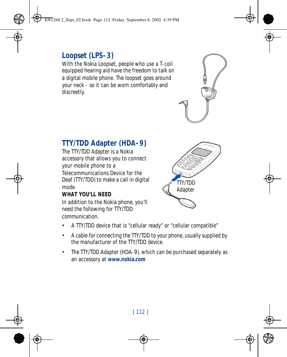 [ 112 ]   Loopset (LPS-3)With the Nokia Loopset, people who use a T-coil equipped hearing aid have the freedom to talk on a digital mobile phone. The loopset goes around your neck - so it can be worn comfortably and discreetly.TTY/TDD Adapter (HDA-9)The TTY/TDD Adapter is a Nokia accessory that allows you to connect your mobile phone to a Telecommunications Device for the Deaf (TTY/TDD) to make a call in digital mode.WHAT YOU’LL NEEDIn addition to the Nokia phone, you’ll need the following for TTY/TDD communication.•A TTY/TDD device that is “cellular ready” or “cellular compatible”•A cable for connecting the TTY/TDD to your phone, usually supplied by the manufacturer of the TTY/TDD device.•The TTY/TDD Adapter (HDA-9), which can be purchased separately as an accessory at www.nokia.comTTY/TDD AdapterEN1260.2_Sept_02.book  Page 112  Friday, September 6, 2002  4:39 PM