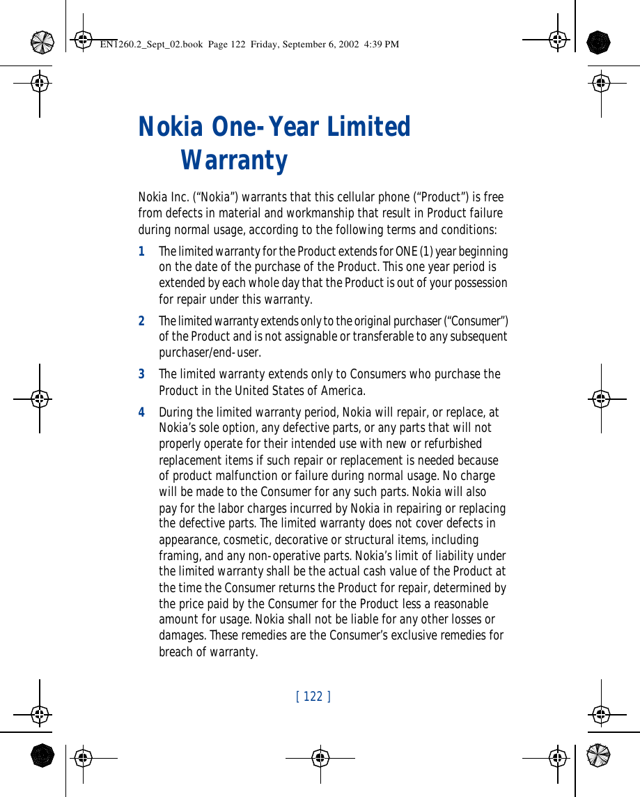 [ 122 ]   Nokia One-Year Limited WarrantyNokia Inc. (“Nokia”) warrants that this cellular phone (“Product”) is free from defects in material and workmanship that result in Product failure during normal usage, according to the following terms and conditions:1The limited warranty for the Product extends for ONE (1) year beginning on the date of the purchase of the Product. This one year period is extended by each whole day that the Product is out of your possession for repair under this warranty.2The limited warranty extends only to the original purchaser (“Consumer”) of the Product and is not assignable or transferable to any subsequent purchaser/end-user.3The limited warranty extends only to Consumers who purchase the Product in the United States of America.4During the limited warranty period, Nokia will repair, or replace, at Nokia’s sole option, any defective parts, or any parts that will not properly operate for their intended use with new or refurbished replacement items if such repair or replacement is needed because of product malfunction or failure during normal usage. No charge will be made to the Consumer for any such parts. Nokia will also pay for the labor charges incurred by Nokia in repairing or replacing the defective parts. The limited warranty does not cover defects in appearance, cosmetic, decorative or structural items, including framing, and any non-operative parts. Nokia’s limit of liability under the limited warranty shall be the actual cash value of the Product at the time the Consumer returns the Product for repair, determined by the price paid by the Consumer for the Product less a reasonable amount for usage. Nokia shall not be liable for any other losses or damages. These remedies are the Consumer’s exclusive remedies for breach of warranty.EN1260.2_Sept_02.book  Page 122  Friday, September 6, 2002  4:39 PM
