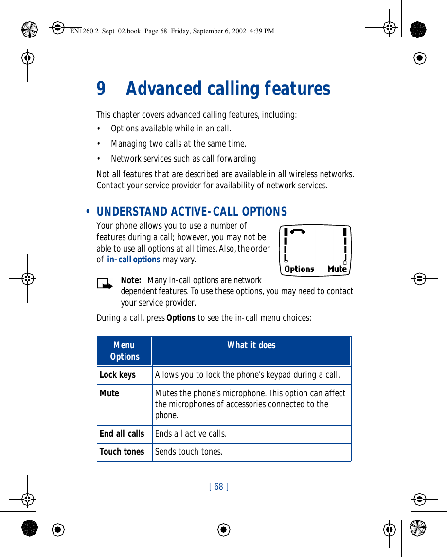 [ 68 ]   9Advanced calling featuresThis chapter covers advanced calling features, including:•Options available while in an call.•Managing two calls at the same time.•Network services such as call forwardingNot all features that are described are available in all wireless networks. Contact your service provider for availability of network services. • UNDERSTAND ACTIVE-CALL OPTIONSYour phone allows you to use a number of features during a call; however, you may not be able to use all options at all times. Also, the order of in-call options may vary.Note:  Many in-call options are network dependent features. To use these options, you may need to contact your service provider. During a call, press Options to see the in-call menu choices:Menu Options What it doesLock keys Allows you to lock the phone’s keypad during a call.Mute Mutes the phone’s microphone. This option can affect the microphones of accessories connected to the phone.End all calls Ends all active calls.Touch tones Sends touch tones. EN1260.2_Sept_02.book  Page 68  Friday, September 6, 2002  4:39 PM