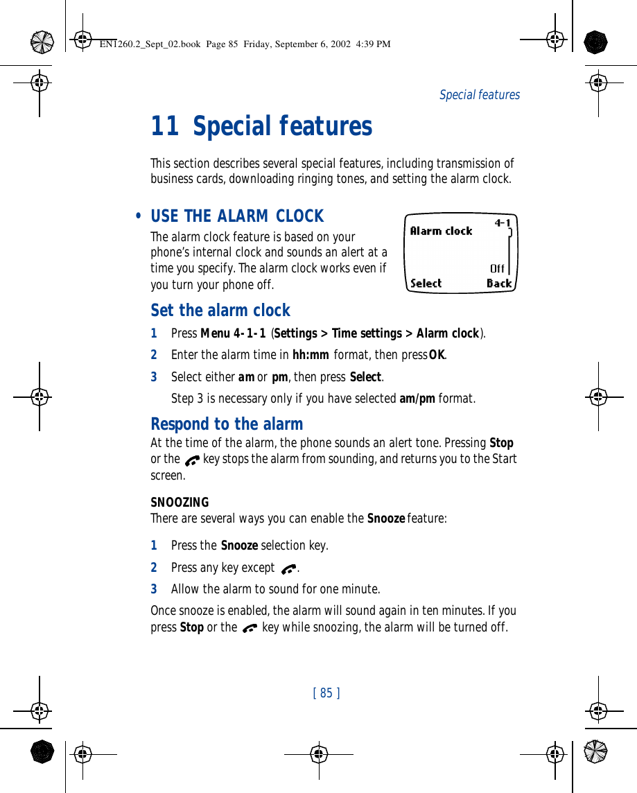  [ 85 ]   Special features11 Special featuresThis section describes several special features, including transmission of business cards, downloading ringing tones, and setting the alarm clock. • USE THE ALARM CLOCK The alarm clock feature is based on your phone’s internal clock and sounds an alert at a time you specify. The alarm clock works even if you turn your phone off. Set the alarm clock1Press Menu 4-1-1 (Settings &gt; Time settings &gt; Alarm clock).2Enter the alarm time in hh:mm format, then press OK.3Select either am or pm, then press Select.Step 3 is necessary only if you have selected am/pm format.Respond to the alarmAt the time of the alarm, the phone sounds an alert tone. Pressing Stop or the  key stops the alarm from sounding, and returns you to the Start screen.SNOOZINGThere are several ways you can enable the Snooze feature:1Press the Snooze selection key.2Press any key except .3Allow the alarm to sound for one minute.Once snooze is enabled, the alarm will sound again in ten minutes. If you press Stop or the  key while snoozing, the alarm will be turned off.EN1260.2_Sept_02.book  Page 85  Friday, September 6, 2002  4:39 PM