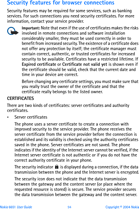 Nokia 6651 User Guide 94 Copyright © 2004 NokiaSecurity features for browser connectionsSecurity features may be required for some services, such as banking services. For such connections you need security certificates. For more information, contact your service provider.Important: Note that even if the use of certificates makes the risks involved in remote connections and software installation considerably smaller, they must be used correctly in order to benefit from increased security. The existence of a certificate does not offer any protection by itself; the certificate manager must contain correct, authentic, or trusted certificates for increased security to be available. Certificates have a restricted lifetime. If Expired certificate or Certificate not valid yet is shown even if the certificate should be valid, check that the current date and time in your device are correct. Before changing any certificate settings, you must make sure that you really trust the owner of the certificate and that the certificate really belongs to the listed owner.CERTIFICATESThere are two kinds of certificates: server certificates and authority certificates.•Server certificatesThe phone uses a server certificate to create a connection with improved security to the service provider. The phone receives the server certificate from the service provider before the connection is established and its validity is checked using the authority certificates saved in the phone. Server certificates are not saved. The phone indicates if the identity of the Internet server cannot be verified, if the Internet server certificate is not authentic or if you do not have the correct authority certificate in your phone.The security indicator   is displayed during a connection, if the data transmission between the phone and the Internet server is encrypted.The security icon does not indicate that the data transmission between the gateway and the content server (or place where the requested resource is stored) is secure. The service provider secures the data transmission between the gateway and the content server.