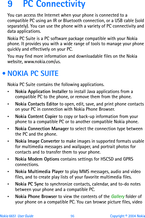 Nokia 6651 User Guide 96 Copyright © 2004 Nokia9 PC ConnectivityYou can access the Internet when your phone is connected to a compatible PC using an IR or Bluetooth connection, or a USB cable (sold separately). You can use the phone with a variety of PC connectivity and data applications.Nokia PC Suite is a PC software package compatible with your Nokia phone. It provides you with a wide range of tools to manage your phone quickly and effectively on your PC. You may find more information and downloadable files on the Nokia website, www.nokia.com/us. • NOKIA PC SUITENokia PC Suite contains the following applications. •Nokia Application Installer to install Java applications from a compatible PC to the phone, or remove them from the phone.•Nokia Contacts Editor to open, edit, save, and print phone contacts on your PC in connection with Nokia Phone Browser.•Nokia Content Copier to copy or back-up information from your phone to a compatible PC or to another compatible Nokia phone.•Nokia Connection Manager to select the connection type between the PC and the phone.•Nokia Image Converter to make images in supported formats usable for multimedia messages and wallpaper, and portrait photos for contacts and to transfer them to your phone.•Nokia Modem Options contains settings for HSCSD and GPRS connections.•Nokia Multimedia Player to play MMS messages, audio and video files, and to create play lists of your favorite multimedia files. •Nokia PC Sync to synchronize contacts, calendar, and to-do notes between your phone and a compatible PC.•Nokia Phone Browser to view the contents of the Gallery folder of your phone on a compatible PC. You can browse picture files, video 