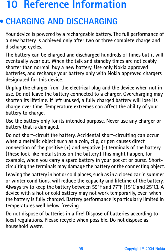 98 Copyright © 2004 Nokia10 Reference Information • CHARGING AND DISCHARGINGYour device is powered by a rechargeable battery. The full performance of a new battery is achieved only after two or three complete charge and discharge cycles. The battery can be charged and discharged hundreds of times but it will eventually wear out. When the talk and standby times are noticeably shorter than normal, buy a new battery. Use only Nokia approved batteries, and recharge your battery only with Nokia approved chargers designated for this device.Unplug the charger from the electrical plug and the device when not in use. Do not leave the battery connected to a charger. Overcharging may shorten its lifetime. If left unused, a fully charged battery will lose its charge over time. Temperature extremes can affect the ability of your battery to charge.Use the battery only for its intended purpose. Never use any charger or battery that is damaged.Do not short-circuit the battery. Accidental short-circuiting can occur when a metallic object such as a coin, clip, or pen causes direct connection of the positive (+) and negative (-) terminals of the battery. (These look like metal strips on the battery.) This might happen, for example, when you carry a spare battery in your pocket or purse. Short-circuiting the terminals may damage the battery or the connecting object.Leaving the battery in hot or cold places, such as in a closed car in summer or winter conditions, will reduce the capacity and lifetime of the battery. Always try to keep the battery between 59°F and 77°F (15°C and 25°C). A device with a hot or cold battery may not work temporarily, even when the battery is fully charged. Battery performance is particularly limited in temperatures well below freezing.Do not dispose of batteries in a fire! Dispose of batteries according to local regulations. Please recycle when possible. Do not dispose as household waste.