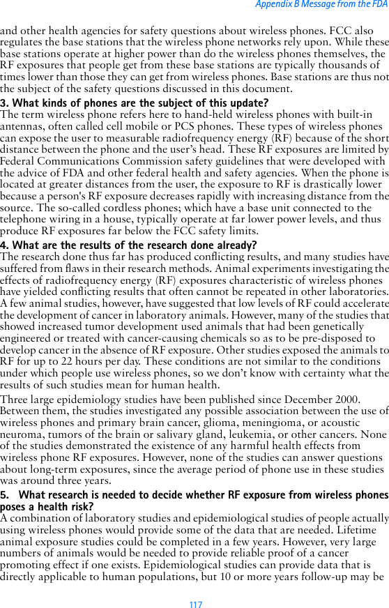11 7Appendix B Message from the FDA and other health agencies for safety questions about wireless phones. FCC also regulates the base stations that the wireless phone networks rely upon. While these base stations operate at higher power than do the wireless phones themselves, the RF exposures that people get from these base stations are typically thousands of times lower than those they can get from wireless phones. Base stations are thus not the subject of the safety questions discussed in this document.3. What kinds of phones are the subject of this update?The term wireless phone refers here to hand-held wireless phones with built-in antennas, often called cell mobile or PCS phones. These types of wireless phones can expose the user to measurable radiofrequency energy (RF) because of the short distance between the phone and the user’s head. These RF exposures are limited by Federal Communications Commission safety guidelines that were developed with the advice of FDA and other federal health and safety agencies. When the phone is located at greater distances from the user, the exposure to RF is drastically lower because a person&apos;s RF exposure decreases rapidly with increasing distance from the source. The so-called cordless phones; which have a base unit connected to the telephone wiring in a house, typically operate at far lower power levels, and thus produce RF exposures far below the FCC safety limits.4. What are the results of the research done already?The research done thus far has produced conflicting results, and many studies have suffered from flaws in their research methods. Animal experiments investigating the effects of radiofrequency energy (RF) exposures characteristic of wireless phones have yielded conflicting results that often cannot be repeated in other laboratories. A few animal studies, however, have suggested that low levels of RF could accelerate the development of cancer in laboratory animals. However, many of the studies that showed increased tumor development used animals that had been genetically engineered or treated with cancer-causing chemicals so as to be pre-disposed to develop cancer in the absence of RF exposure. Other studies exposed the animals to RF for up to 22 hours per day. These conditions are not similar to the conditions under which people use wireless phones, so we don’t know with certainty what the results of such studies mean for human health.Three large epidemiology studies have been published since December 2000. Between them, the studies investigated any possible association between the use of wireless phones and primary brain cancer, glioma, meningioma, or acoustic neuroma, tumors of the brain or salivary gland, leukemia, or other cancers. None of the studies demonstrated the existence of any harmful health effects from wireless phone RF exposures. However, none of the studies can answer questions about long-term exposures, since the average period of phone use in these studies was around three years.5. What research is needed to decide whether RF exposure from wireless phones poses a health risk?A combination of laboratory studies and epidemiological studies of people actually using wireless phones would provide some of the data that are needed. Lifetime animal exposure studies could be completed in a few years. However, very large numbers of animals would be needed to provide reliable proof of a cancer promoting effect if one exists. Epidemiological studies can provide data that is directly applicable to human populations, but 10 or more years follow-up may be 