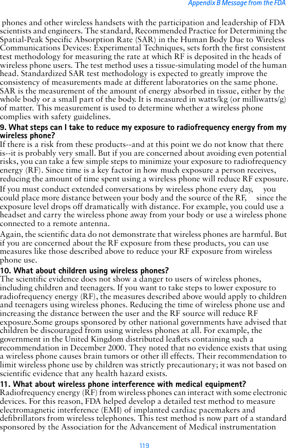 11 9Appendix B Message from the FDA  phones and other wireless handsets with the participation and leadership of FDA scientists and engineers. The standard, Recommended Practice for Determining the Spatial-Peak Specific Absorption Rate (SAR) in the Human Body Due to Wireless Communications Devices: Experimental Techniques, sets forth the first consistent test methodology for measuring the rate at which RF is deposited in the heads of wireless phone users. The test method uses a tissue-simulating model of the human head. Standardized SAR test methodology is expected to greatly improve the consistency of measurements made at different laboratories on the same phone. SAR is the measurement of the amount of energy absorbed in tissue, either by the whole body or a small part of the body. It is measured in watts/kg (or milliwatts/g) of matter. This measurement is used to determine whether a wireless phone complies with safety guidelines.9. What steps can I take to reduce my exposure to radiofrequency energy from my wireless phone?If there is a risk from these products--and at this point we do not know that there is--it is probably very small. But if you are concerned about avoiding even potential risks, you can take a few simple steps to minimize your exposure to radiofrequency energy (RF). Since time is a key factor in how much exposure a person receives, reducing the amount of time spent using a wireless phone will reduce RF exposure.If you must conduct extended conversations by wireless phone every day,     you could place more distance between your body and the source of the RF,     since the exposure level drops off dramatically with distance. For example, you could use a headset and carry the wireless phone away from your body or use a wireless phone connected to a remote antenna.Again, the scientific data do not demonstrate that wireless phones are harmful. But if you are concerned about the RF exposure from these products, you can use measures like those described above to reduce your RF exposure from wireless phone use.10. What about children using wireless phones?The scientific evidence does not show a danger to users of wireless phones, including children and teenagers. If you want to take steps to lower exposure to radiofrequency energy (RF), the measures described above would apply to children and teenagers using wireless phones. Reducing the time of wireless phone use and increasing the distance between the user and the RF source will reduce RF exposure.Some groups sponsored by other national governments have advised that children be discouraged from using wireless phones at all. For example, the government in the United Kingdom distributed leaflets containing such a recommendation in December 2000. They noted that no evidence exists that using a wireless phone causes brain tumors or other ill effects. Their recommendation to limit wireless phone use by children was strictly precautionary; it was not based on scientific evidence that any health hazard exists.11. What about wireless phone interference with medical equipment?Radiofrequency energy (RF) from wireless phones can interact with some electronic devices. For this reason, FDA helped develop a detailed test method to measure electromagnetic interference (EMI) of implanted cardiac pacemakers and defibrillators from wireless telephones. This test method is now part of a standard sponsored by the Association for the Advancement of Medical instrumentation 