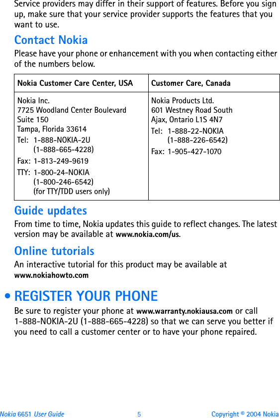 Nokia 6651 User Guide 5Copyright © 2004 NokiaService providers may differ in their support of features. Before you sign up, make sure that your service provider supports the features that you want to use.Contact NokiaPlease have your phone or enhancement with you when contacting either of the numbers below.Guide updatesFrom time to time, Nokia updates this guide to reflect changes. The latest version may be available at www.nokia.com/us.Online tutorialsAn interactive tutorial for this product may be available at www.nokiahowto.com • REGISTER YOUR PHONEBe sure to register your phone at www.warranty.nokiausa.com or call 1-888-NOKIA-2U (1-888-665-4228) so that we can serve you better if  you need to call a customer center or to have your phone repaired.Nokia Customer Care Center, USA Customer Care, CanadaNokia Inc. 7725 Woodland Center Boulevard  Suite 150 Tampa, Florida 33614Tel: 1-888-NOKIA-2U     (1-888-665-4228)Fax: 1-813-249-9619TTY: 1-800-24-NOKIA     (1-800-246-6542)     (for TTY/TDD users only)Nokia Products Ltd. 601 Westney Road South Ajax, Ontario L1S 4N7Tel: 1-888-22-NOKIA      (1-888-226-6542)Fax: 1-905-427-1070