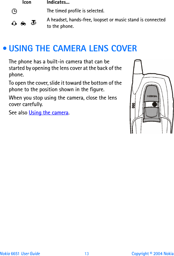 Nokia 6651 User Guide 13 Copyright © 2004 Nokia • USING THE CAMERA LENS COVERThe phone has a built-in camera that can be started by opening the lens cover at the back of the phone.To open the cover, slide it toward the bottom of the phone to the position shown in the figure.When you stop using the camera, close the lens cover carefully.See also Using the camera.The timed profile is selected.  A headset, hands-free, loopset or music stand is connected to the phone.Icon Indicates...