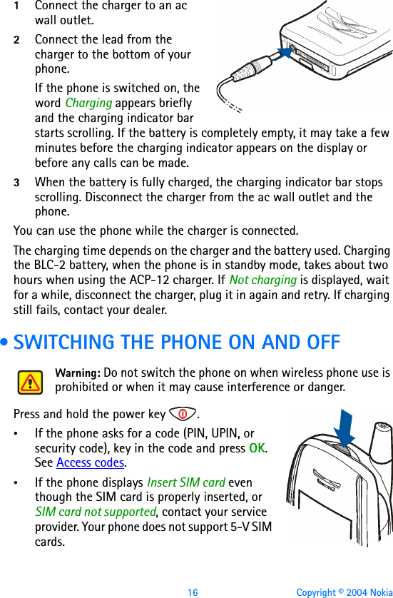 16 Copyright © 2004 Nokia1Connect the charger to an ac wall outlet.2Connect the lead from the charger to the bottom of your phone.If the phone is switched on, the word Charging appears briefly and the charging indicator bar starts scrolling. If the battery is completely empty, it may take a few minutes before the charging indicator appears on the display or before any calls can be made.3When the battery is fully charged, the charging indicator bar stops scrolling. Disconnect the charger from the ac wall outlet and the phone.You can use the phone while the charger is connected. The charging time depends on the charger and the battery used. Charging the BLC-2 battery, when the phone is in standby mode, takes about two hours when using the ACP-12 charger. If Not charging is displayed, wait for a while, disconnect the charger, plug it in again and retry. If charging still fails, contact your dealer. • SWITCHING THE PHONE ON AND OFFWarning: Do not switch the phone on when wireless phone use is prohibited or when it may cause interference or danger.Press and hold the power key  .•If the phone asks for a code (PIN, UPIN, or security code), key in the code and press OK. See Access codes.•If the phone displays Insert SIM card even though the SIM card is properly inserted, or SIM card not supported, contact your service provider. Your phone does not support 5-V SIM cards.