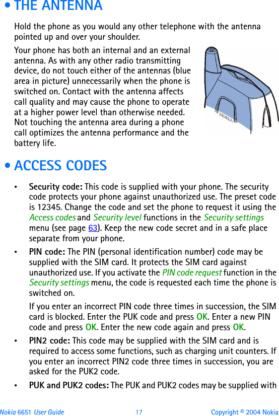 Nokia 6651 User Guide 17 Copyright © 2004 Nokia •THE ANTENNAHold the phone as you would any other telephone with the antenna pointed up and over your shoulder.Your phone has both an internal and an external antenna. As with any other radio transmitting device, do not touch either of the antennas (blue area in picture) unnecessarily when the phone is switched on. Contact with the antenna affects call quality and may cause the phone to operate at a higher power level than otherwise needed. Not touching the antenna area during a phone call optimizes the antenna performance and the battery life. • ACCESS CODES•Security code: This code is supplied with your phone. The security code protects your phone against unauthorized use. The preset code is 12345. Change the code and set the phone to request it using the Access codes and Security level functions in the Security settings menu (see page 63). Keep the new code secret and in a safe place separate from your phone. •PIN code: The PIN (personal identification number) code may be supplied with the SIM card. It protects the SIM card against unauthorized use. If you activate the PIN code request function in the Security settings menu, the code is requested each time the phone is switched on. If you enter an incorrect PIN code three times in succession, the SIM card is blocked. Enter the PUK code and press OK. Enter a new PIN code and press OK. Enter the new code again and press OK.•PIN2 code: This code may be supplied with the SIM card and is required to access some functions, such as charging unit counters. If you enter an incorrect PIN2 code three times in succession, you are asked for the PUK2 code.•PUK and PUK2 codes: The PUK and PUK2 codes may be supplied with 
