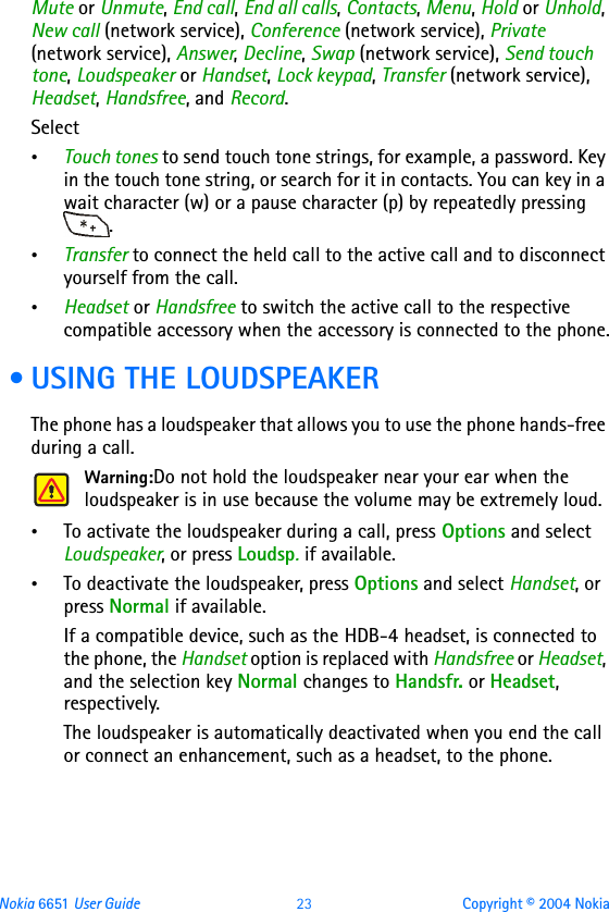 Nokia 6651 User Guide 23 Copyright © 2004 NokiaMute or Unmute, End call, End all calls, Contacts, Menu, Hold or Unhold, New call (network service), Conference (network service), Private (network service), Answer, Decline, Swap (network service), Send touch tone, Loudspeaker or Handset, Lock keypad, Transfer (network service), Headset, Handsfree, and Record.Select•Touch tones to send touch tone strings, for example, a password. Key in the touch tone string, or search for it in contacts. You can key in a wait character (w) or a pause character (p) by repeatedly pressing .•Transfer to connect the held call to the active call and to disconnect yourself from the call.•Headset or Handsfree to switch the active call to the respective compatible accessory when the accessory is connected to the phone. • USING THE LOUDSPEAKERThe phone has a loudspeaker that allows you to use the phone hands-free during a call. Warning:Do not hold the loudspeaker near your ear when the loudspeaker is in use because the volume may be extremely loud.•To activate the loudspeaker during a call, press Options and select Loudspeaker, or press Loudsp. if available.•To deactivate the loudspeaker, press Options and select Handset, or press Normal if available.If a compatible device, such as the HDB-4 headset, is connected to the phone, the Handset option is replaced with Handsfree or Headset, and the selection key Normal changes to Handsfr. or Headset, respectively.The loudspeaker is automatically deactivated when you end the call or connect an enhancement, such as a headset, to the phone.