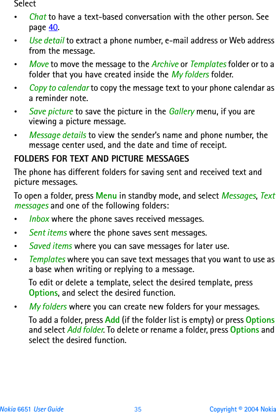 Nokia 6651 User Guide 35 Copyright © 2004 NokiaSelect•Chat to have a text-based conversation with the other person. See page 40.•Use detail to extract a phone number, e-mail address or Web address from the message.•Move to move the message to the Archive or Templates folder or to a folder that you have created inside the My folders folder.•Copy to calendar to copy the message text to your phone calendar as a reminder note.•Save picture to save the picture in the Gallery menu, if you are viewing a picture message.•Message details to view the sender’s name and phone number, the message center used, and the date and time of receipt.FOLDERS FOR TEXT AND PICTURE MESSAGESThe phone has different folders for saving sent and received text and picture messages. To open a folder, press Menu in standby mode, and select Messages, Text messages and one of the following folders:•Inbox where the phone saves received messages.•Sent items where the phone saves sent messages.•Saved items where you can save messages for later use.•Templates where you can save text messages that you want to use as a base when writing or replying to a message.To edit or delete a template, select the desired template, press Options, and select the desired function.•My folders where you can create new folders for your messages.To add a folder, press Add (if the folder list is empty) or press Options and select Add folder. To delete or rename a folder, press Options and select the desired function.