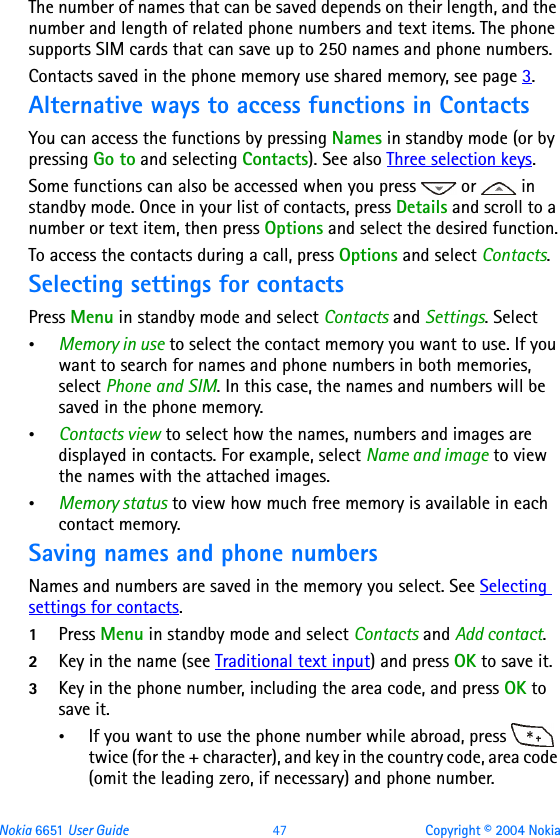 Nokia 6651 User Guide 47 Copyright © 2004 NokiaThe number of names that can be saved depends on their length, and the number and length of related phone numbers and text items. The phone supports SIM cards that can save up to 250 names and phone numbers.Contacts saved in the phone memory use shared memory, see page 3.Alternative ways to access functions in ContactsYou can access the functions by pressing Names in standby mode (or by pressing Go to and selecting Contacts). See also Three selection keys.Some functions can also be accessed when you press   or   in standby mode. Once in your list of contacts, press Details and scroll to a number or text item, then press Options and select the desired function.To access the contacts during a call, press Options and select Contacts.Selecting settings for contacts Press Menu in standby mode and select Contacts and Settings. Select•Memory in use to select the contact memory you want to use. If you want to search for names and phone numbers in both memories, select Phone and SIM. In this case, the names and numbers will be saved in the phone memory.•Contacts view to select how the names, numbers and images are displayed in contacts. For example, select Name and image to view the names with the attached images.•Memory status to view how much free memory is available in each contact memory.Saving names and phone numbersNames and numbers are saved in the memory you select. See Selecting settings for contacts.1Press Menu in standby mode and select Contacts and Add contact.2Key in the name (see Traditional text input) and press OK to save it.3Key in the phone number, including the area code, and press OK to save it.•If you want to use the phone number while abroad, press   twice (for the + character), and key in the country code, area code (omit the leading zero, if necessary) and phone number.