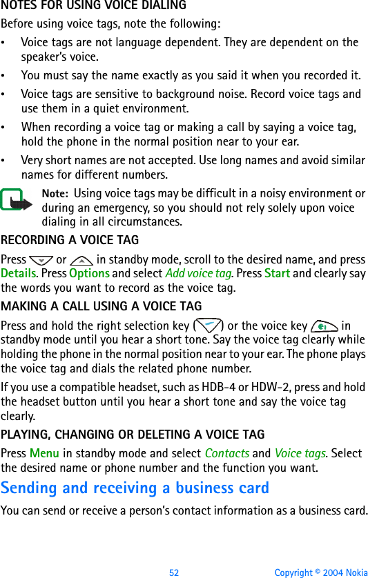 52 Copyright © 2004 NokiaNOTES FOR USING VOICE DIALINGBefore using voice tags, note the following:•Voice tags are not language dependent. They are dependent on the speaker’s voice.•You must say the name exactly as you said it when you recorded it.•Voice tags are sensitive to background noise. Record voice tags and use them in a quiet environment.•When recording a voice tag or making a call by saying a voice tag, hold the phone in the normal position near to your ear.•Very short names are not accepted. Use long names and avoid similar names for different numbers.Note:  Using voice tags may be difficult in a noisy environment or during an emergency, so you should not rely solely upon voice dialing in all circumstances.RECORDING A VOICE TAGPress   or   in standby mode, scroll to the desired name, and press Details. Press Options and select Add voice tag. Press Start and clearly say the words you want to record as the voice tag.MAKING A CALL USING A VOICE TAGPress and hold the right selection key ( ) or the voice key   in standby mode until you hear a short tone. Say the voice tag clearly while holding the phone in the normal position near to your ear. The phone plays the voice tag and dials the related phone number. If you use a compatible headset, such as HDB-4 or HDW-2, press and hold the headset button until you hear a short tone and say the voice tag clearly.PLAYING, CHANGING OR DELETING A VOICE TAGPress Menu in standby mode and select Contacts and Voice tags. Select the desired name or phone number and the function you want. Sending and receiving a business cardYou can send or receive a person’s contact information as a business card.