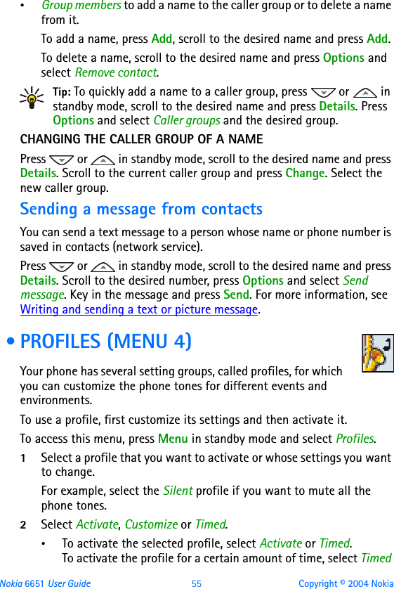 Nokia 6651 User Guide 55 Copyright © 2004 Nokia•Group members to add a name to the caller group or to delete a name from it. To add a name, press Add, scroll to the desired name and press Add. To delete a name, scroll to the desired name and press Options and select Remove contact.Tip: To quickly add a name to a caller group, press   or   in standby mode, scroll to the desired name and press Details. Press Options and select Caller groups and the desired group.CHANGING THE CALLER GROUP OF A NAMEPress   or   in standby mode, scroll to the desired name and press Details. Scroll to the current caller group and press Change. Select the new caller group. Sending a message from contactsYou can send a text message to a person whose name or phone number is saved in contacts (network service).Press   or   in standby mode, scroll to the desired name and press Details. Scroll to the desired number, press Options and select Send message. Key in the message and press Send. For more information, see Writing and sending a text or picture message. • PROFILES (MENU 4)Your phone has several setting groups, called profiles, for which you can customize the phone tones for different events and environments.To use a profile, first customize its settings and then activate it.To access this menu, press Menu in standby mode and select Profiles.1Select a profile that you want to activate or whose settings you want to change.For example, select the Silent profile if you want to mute all the phone tones.2Select Activate, Customize or Timed.•To activate the selected profile, select Activate or Timed.To activate the profile for a certain amount of time, select Timed 