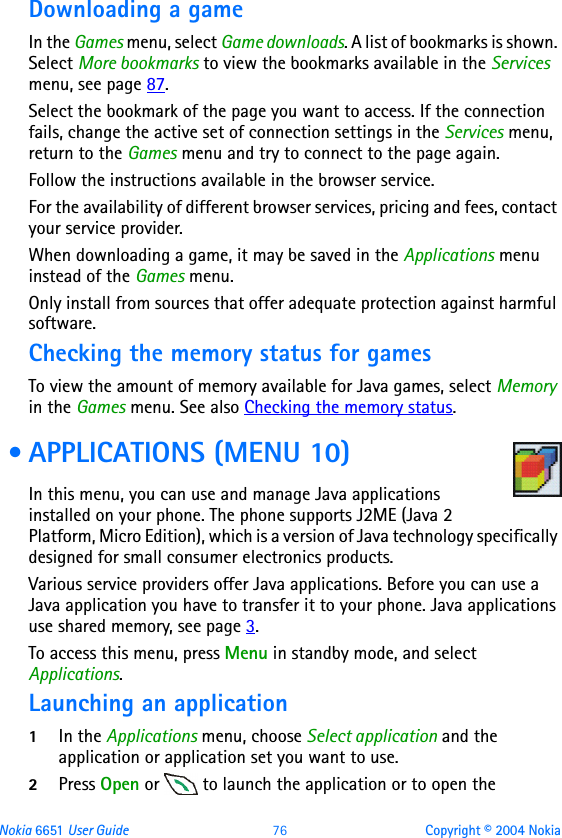 Nokia 6651 User Guide 76 Copyright © 2004 NokiaDownloading a gameIn the Games menu, select Game downloads. A list of bookmarks is shown. Select More bookmarks to view the bookmarks available in the Services menu, see page 87.Select the bookmark of the page you want to access. If the connection fails, change the active set of connection settings in the Services menu, return to the Games menu and try to connect to the page again.Follow the instructions available in the browser service.For the availability of different browser services, pricing and fees, contact your service provider.When downloading a game, it may be saved in the Applications menu instead of the Games menu.Only install from sources that offer adequate protection against harmful software.Checking the memory status for gamesTo view the amount of memory available for Java games, select Memory in the Games menu. See also Checking the memory status. • APPLICATIONS (MENU 10)In this menu, you can use and manage Java applications installed on your phone. The phone supports J2ME (Java 2 Platform, Micro Edition), which is a version of Java technology specifically designed for small consumer electronics products.Various service providers offer Java applications. Before you can use a Java application you have to transfer it to your phone. Java applications use shared memory, see page 3.To access this menu, press Menu in standby mode, and select Applications.Launching an application1In the Applications menu, choose Select application and the application or application set you want to use.2Press Open or   to launch the application or to open the 