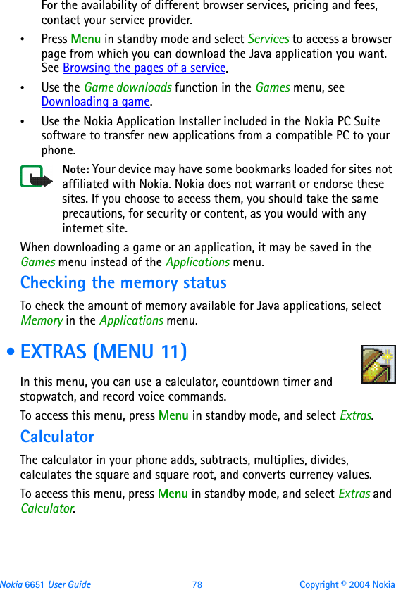 Nokia 6651 User Guide 78 Copyright © 2004 NokiaFor the availability of different browser services, pricing and fees, contact your service provider.•Press Menu in standby mode and select Services to access a browser page from which you can download the Java application you want. See Browsing the pages of a service.•Use the Game downloads function in the Games menu, see Downloading a game.•Use the Nokia Application Installer included in the Nokia PC Suite software to transfer new applications from a compatible PC to your phone.Note: Your device may have some bookmarks loaded for sites not affiliated with Nokia. Nokia does not warrant or endorse these sites. If you choose to access them, you should take the same precautions, for security or content, as you would with any internet site.When downloading a game or an application, it may be saved in the Games menu instead of the Applications menu.Checking the memory statusTo check the amount of memory available for Java applications, select Memory in the Applications menu. • EXTRAS (MENU 11)In this menu, you can use a calculator, countdown timer and stopwatch, and record voice commands.To access this menu, press Menu in standby mode, and select Extras.CalculatorThe calculator in your phone adds, subtracts, multiplies, divides, calculates the square and square root, and converts currency values.To access this menu, press Menu in standby mode, and select Extras and Calculator.