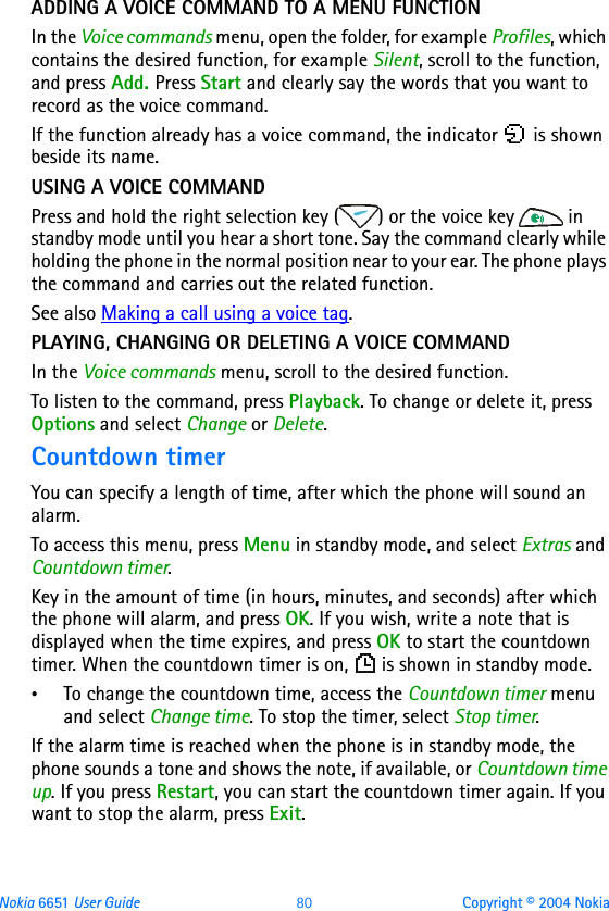 Nokia 6651 User Guide 80 Copyright © 2004 NokiaADDING A VOICE COMMAND TO A MENU FUNCTIONIn the Voice commands menu, open the folder, for example Profiles, which contains the desired function, for example Silent, scroll to the function, and press Add. Press Start and clearly say the words that you want to record as the voice command.If the function already has a voice command, the indicator   is shown beside its name.USING A VOICE COMMANDPress and hold the right selection key ( ) or the voice key   in standby mode until you hear a short tone. Say the command clearly while holding the phone in the normal position near to your ear. The phone plays the command and carries out the related function. See also Making a call using a voice tag.PLAYING, CHANGING OR DELETING A VOICE COMMANDIn the Voice commands menu, scroll to the desired function. To listen to the command, press Playback. To change or delete it, press Options and select Change or Delete. Countdown timerYou can specify a length of time, after which the phone will sound an alarm.To access this menu, press Menu in standby mode, and select Extras and Countdown timer.Key in the amount of time (in hours, minutes, and seconds) after which the phone will alarm, and press OK. If you wish, write a note that is displayed when the time expires, and press OK to start the countdown timer. When the countdown timer is on,   is shown in standby mode.•To change the countdown time, access the Countdown timer menu and select Change time. To stop the timer, select Stop timer.If the alarm time is reached when the phone is in standby mode, the phone sounds a tone and shows the note, if available, or Countdown time up. If you press Restart, you can start the countdown timer again. If you want to stop the alarm, press Exit. 